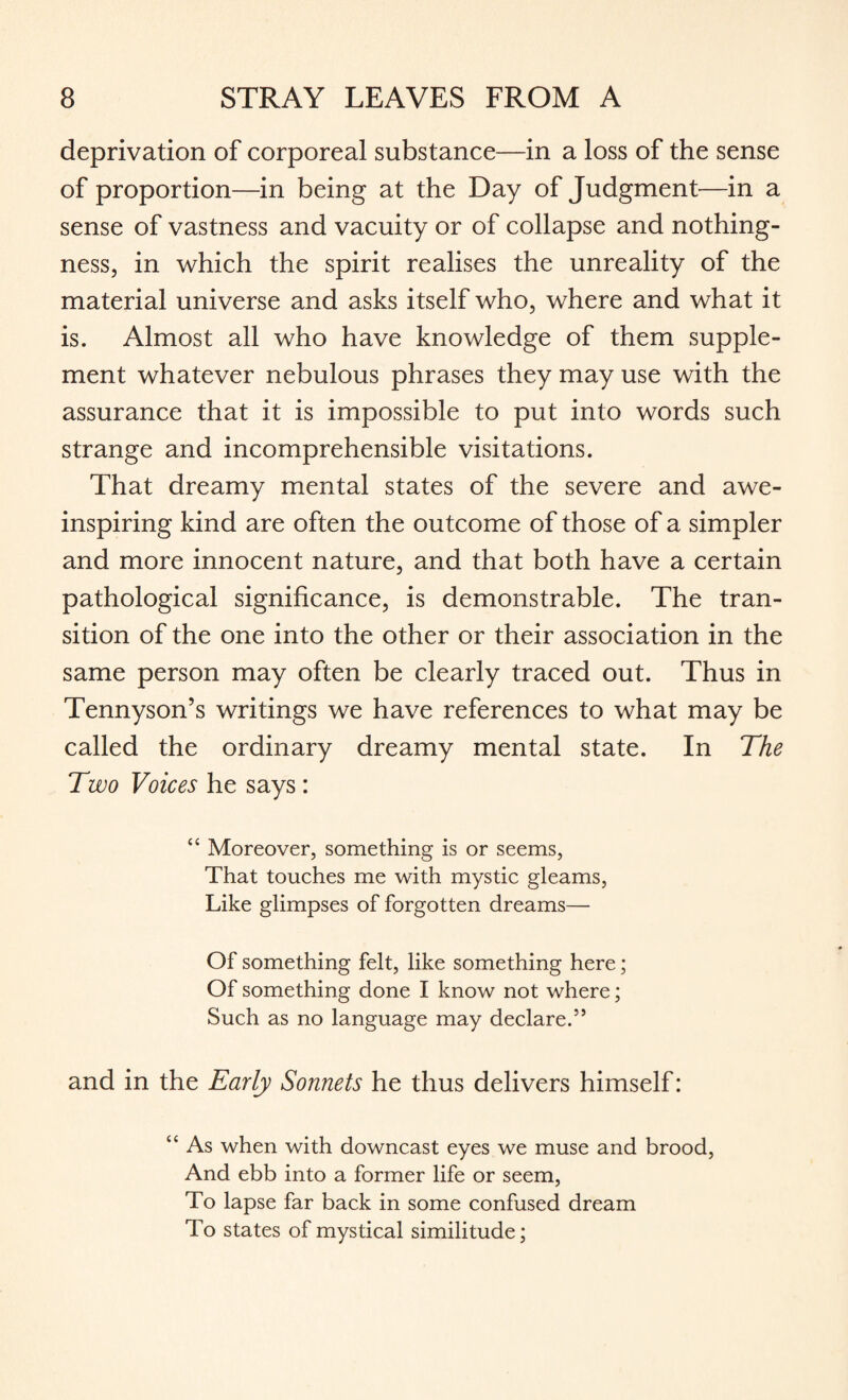 deprivation of corporeal substance—in a loss of the sense of proportion—in being at the Day of Judgment—in a sense of vastness and vacuity or of collapse and nothing¬ ness, in which the spirit realises the unreality of the material universe and asks itself who, where and what it is. Almost all who have knowledge of them supple¬ ment whatever nebulous phrases they may use with the assurance that it is impossible to put into words such strange and incomprehensible visitations. That dreamy mental states of the severe and awe¬ inspiring kind are often the outcome of those of a simpler and more innocent nature, and that both have a certain pathological significance, is demonstrable. The tran¬ sition of the one into the other or their association in the same person may often be clearly traced out. Thus in Tennyson’s writings we have references to what may be called the ordinary dreamy mental state. In The Two Voices he says : “ Moreover, something is or seems, That touches me with mystic gleams, Like glimpses of forgotten dreams— Of something felt, like something here; Of something done I know not where; Such as no language may declare.55 and in the Early Sonnets he thus delivers himself: “ As when with downcast eyes we muse and brood, And ebb into a former life or seem, To lapse far back in some confused dream To states of mystical similitude;