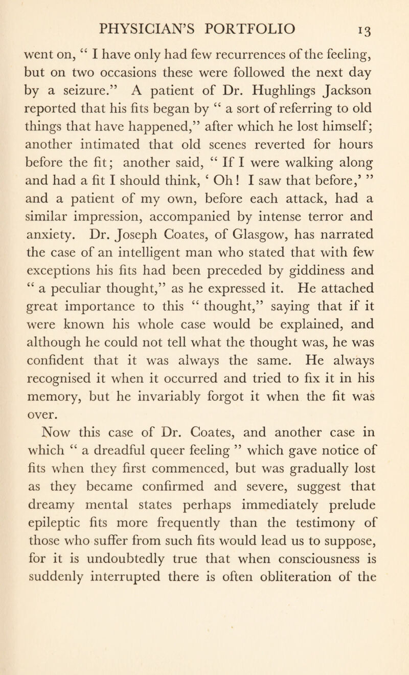 went on, ££ I have only had few recurrences of the feeling, but on two occasions these were followed the next day by a seizure.” A patient of Dr. Hughlings Jackson reported that his fits began by ££ a sort of referring to old things that have happened,” after which he lost himself; another intimated that old scenes reverted for hours before the fit; another said, ££ If I were walking along and had a fit I should think, £ Oh! I saw that before,5 ” and a patient of my own, before each attack, had a similar impression, accompanied by intense terror and anxiety. Dr. Joseph Coates, of Glasgow, has narrated the case of an intelligent man who stated that with few exceptions his fits had been preceded by giddiness and ££ a peculiar thought,” as he expressed it. He attached great importance to this ££ thought,” saying that if it were known his whole case would be explained, and although he could not tell what the thought was, he was confident that it was always the same. He always recognised it when it occurred and tried to fix it in his memory, but he invariably forgot it when the fit was over. Now this case of Dr. Coates, and another case in which ££ a dreadful queer feeling ” which gave notice of fits when they first commenced, but was gradually lost as they became confirmed and severe, suggest that dreamy mental states perhaps immediately prelude epileptic fits more frequently than the testimony of those who suffer from such fits would lead us to suppose, for it is undoubtedly true that when consciousness is suddenly interrupted there is often obliteration of the