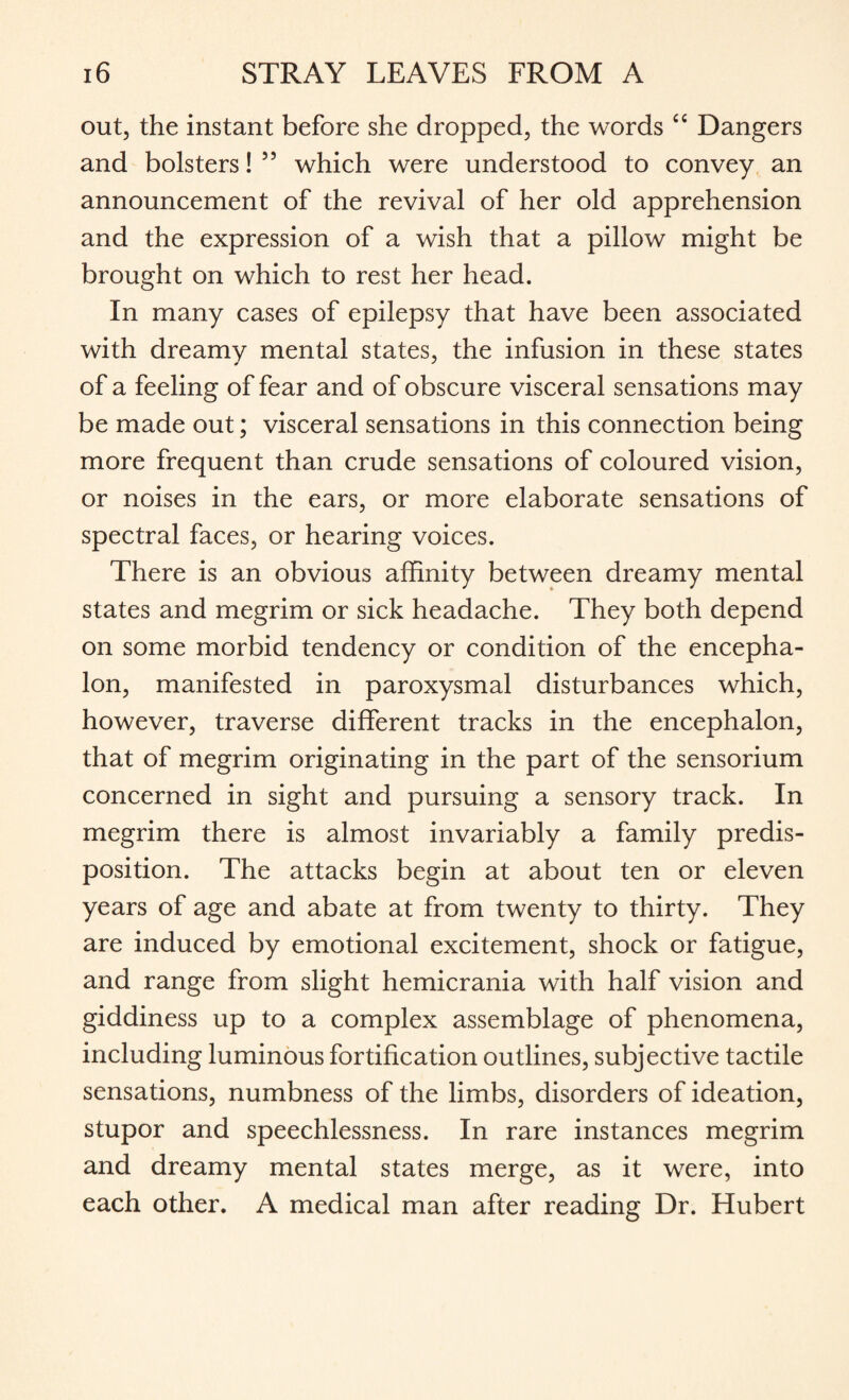 out, the instant before she dropped, the words “ Dangers and bolsters! 55 which were understood to convey an announcement of the revival of her old apprehension and the expression of a wish that a pillow might be brought on which to rest her head. In many cases of epilepsy that have been associated with dreamy mental states, the infusion in these states of a feeling of fear and of obscure visceral sensations may be made out; visceral sensations in this connection being more frequent than crude sensations of coloured vision, or noises in the ears, or more elaborate sensations of spectral faces, or hearing voices. There is an obvious affinity between dreamy mental states and megrim or sick headache. They both depend on some morbid tendency or condition of the encepha¬ lon, manifested in paroxysmal disturbances which, however, traverse different tracks in the encephalon, that of megrim originating in the part of the sensorium concerned in sight and pursuing a sensory track. In megrim there is almost invariably a family predis¬ position. The attacks begin at about ten or eleven years of age and abate at from twenty to thirty. They are induced by emotional excitement, shock or fatigue, and range from slight hemicrania with half vision and giddiness up to a complex assemblage of phenomena, including luminous fortification outlines, subjective tactile sensations, numbness of the limbs, disorders of ideation, stupor and speechlessness. In rare instances megrim and dreamy mental states merge, as it were, into each other. A medical man after reading Dr. Hubert