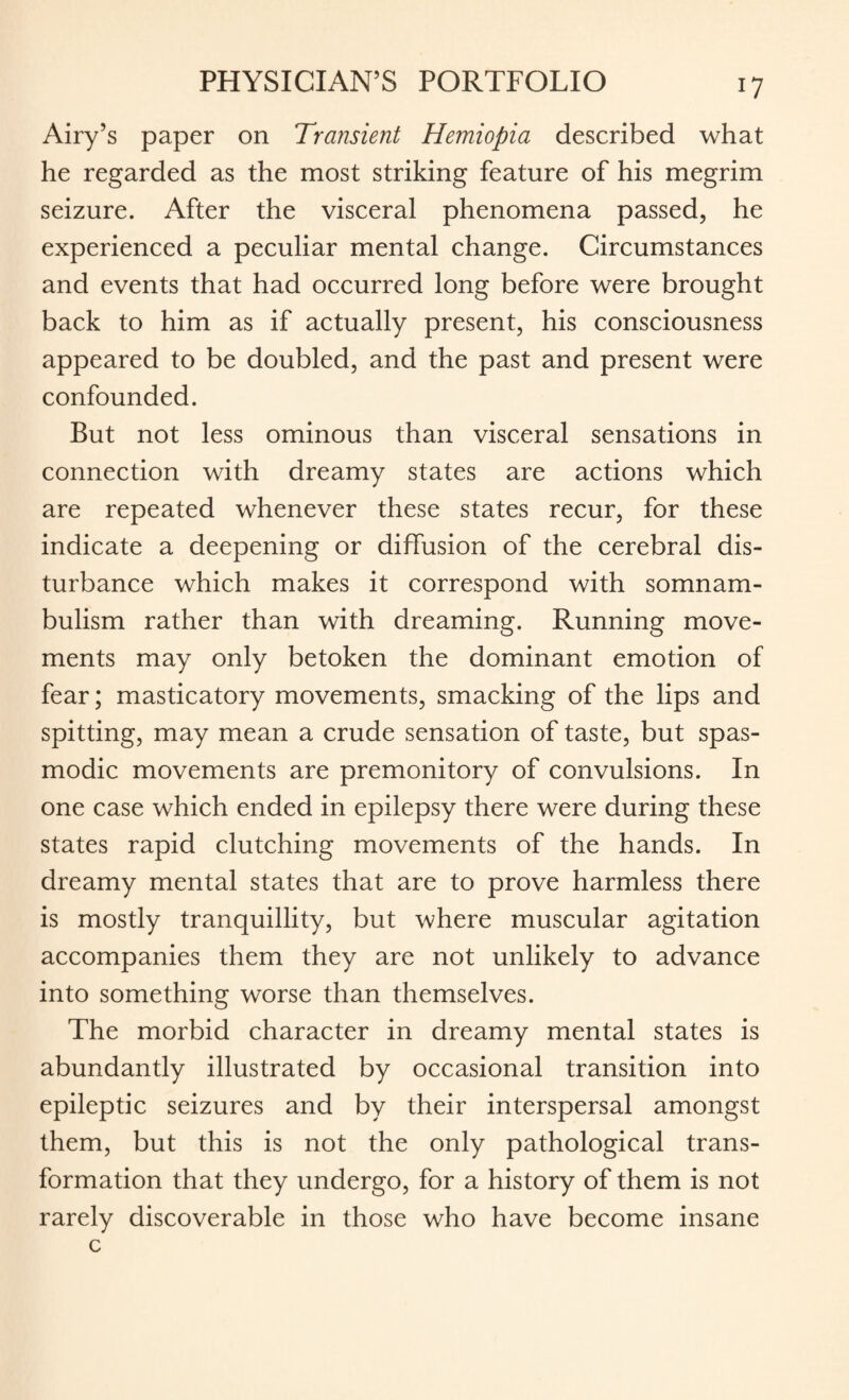 Airy’s paper on Transient Hemiopia described what he regarded as the most striking feature of his megrim seizure. After the visceral phenomena passed, he experienced a peculiar mental change. Circumstances and events that had occurred long before were brought back to him as if actually present, his consciousness appeared to be doubled, and the past and present were confounded. But not less ominous than visceral sensations in connection with dreamy states are actions which are repeated whenever these states recur, for these indicate a deepening or diffusion of the cerebral dis¬ turbance which makes it correspond with somnam¬ bulism rather than with dreaming. Running move¬ ments may only betoken the dominant emotion of fear; masticatory movements, smacking of the lips and spitting, may mean a crude sensation of taste, but spas¬ modic movements are premonitory of convulsions. In one case which ended in epilepsy there were during these states rapid clutching movements of the hands. In dreamy mental states that are to prove harmless there is mostly tranquillity, but where muscular agitation accompanies them they are not unlikely to advance into something worse than themselves. The morbid character in dreamy mental states is abundantly illustrated by occasional transition into epileptic seizures and by their interspersal amongst them, but this is not the only pathological trans¬ formation that they undergo, for a history of them is not rarely discoverable in those who have become insane c