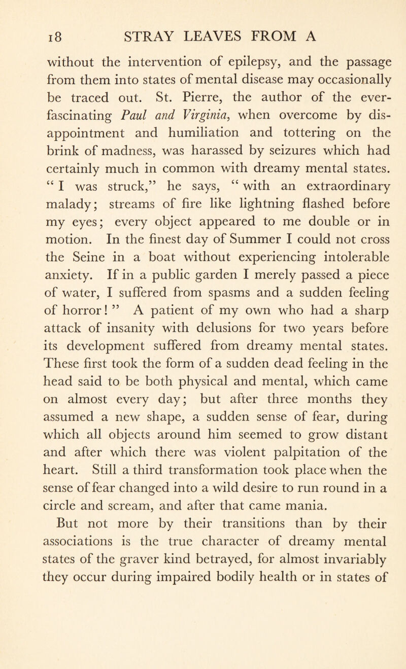 without the intervention of epilepsy, and the passage from them into states of mental disease may occasionally be traced out. St. Pierre, the author of the ever- fascinating Paul and Virginia, when overcome by dis¬ appointment and humiliation and tottering on the brink of madness, was harassed by seizures which had certainly much in common with dreamy mental states. “ I was struck,” he says, tc with an extraordinary malady; streams of fire like lightning flashed before my eyes; every object appeared to me double or in motion. In the finest day of Summer I could not cross the Seine in a boat without experiencing intolerable anxiety. If in a public garden I merely passed a piece of water, I suffered from spasms and a sudden feeling of horror! ” A patient of my own who had a sharp attack of insanity with delusions for two years before its development suffered from dreamy mental states. These first took the form of a sudden dead feeling in the head said to be both physical and mental, which came on almost every day; but after three months they assumed a new shape, a sudden sense of fear, during which all objects around him seemed to grow distant and after which there was violent palpitation of the heart. Still a third transformation took place when the sense of fear changed into a wild desire to run round in a circle and scream, and after that came mania. But not more by their transitions than by their associations is the true character of dreamy mental states of the graver kind betrayed, for almost invariably they occur during impaired bodily health or in states of