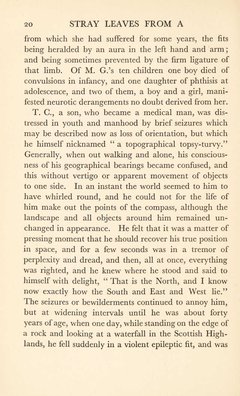 from which she had suffered for some years, the fits being heralded by an aura in the left hand and arm; and being sometimes prevented by the firm ligature of that limb. Of M. G.’s ten children one boy died of convulsions in infancy, and one daughter of phthisis at adolescence, and two of them, a boy and a girl, mani¬ fested neurotic derangements no doubt derived from her. T. C., a son, who became a medical man, was dis¬ tressed in youth and manhood by brief seizures which may be described now as loss of orientation, but which he himself nicknamed C£ a topographical topsy-turvy.” Generally, when out walking and alone, his conscious¬ ness of his geographical bearings became confused, and this without vertigo or apparent movement of objects to one side. In an instant the world seemed to him to have whirled round, and he could not for the life of him make out the points of the compass, although the landscape and all objects around him remained un¬ changed in appearance. He felt that it was a matter of pressing moment that he should recover his true position in space, and for a few seconds was in a tremor of perplexity and dread, and then, all at once, everything was righted, and he knew where he stood and said to himself with delight, “ That is the North, and I know now exactly how the South and East and West lie.” The seizures or bewilderments continued to annoy him, but at widening intervals until he was about forty years of age, when one day, while standing on the edge of a rock and looking at a waterfall in the Scottish High¬ lands, he fell suddenly in a violent epileptic fit, and was