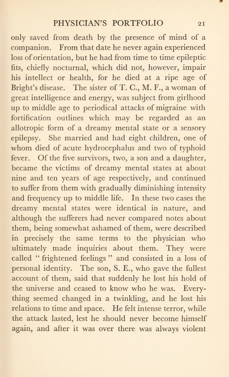 only saved from death by the presence of mind of a companion. From that date he never again experienced loss of orientation, but he had from time to time epileptic fits, chiefly nocturnal, which did not, however, impair his intellect or health, for he died at a ripe age of Bright’s disease. The sister of T. C., M. F., a woman of great intelligence and energy, was subject from girlhood up to middle age to periodical attacks of migraine with fortification outlines which may be regarded as an allotropic form of a dreamy mental state or a sensory epilepsy. She married and had eight children, one of whom died of acute hydrocephalus and two of typhoid fever. Of the five survivors, two, a son and a daughter, became the victims of dreamy mental states at about nine and ten years of age respectively, and continued to suffer from them with gradually diminishing intensity and frequency up to middle life. In these two cases the dreamy mental states were identical in nature, and although the sufferers had never compared notes about them, being somewhat ashamed of them, were described in precisely the same terms to the physician who ultimately made inquiries about them. They were called “ frightened feelings ” and consisted in a loss of personal identity. The son, S. E., who gave the fullest account of them, said that suddenly he lost his hold of the universe and ceased to know who he was. Every¬ thing seemed changed in a twinkling, and he lost his relations to time and space. He felt intense terror, while the attack lasted, lest he should never become himself again, and after it was over there was always violent