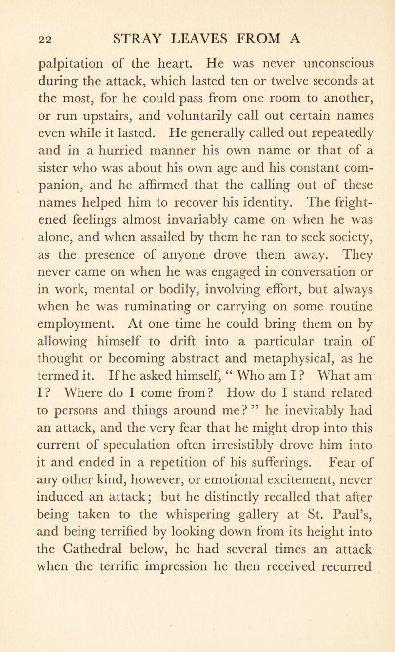 palpitation of the heart. He was never unconscious during the attack, which lasted ten or twelve seconds at the most, for he could pass from one room to another, or run upstairs, and voluntarily call out certain names even while it lasted. He generally called out repeatedly and in a hurried manner his own name or that of a sister who was about his own age and his constant com¬ panion, and he affirmed that the calling out of these names helped him to recover his identity. The fright¬ ened feelings almost invariably came on when he was alone, and when assailed by them he ran to seek society, as the presence of anyone drove them away. They never came on when he was engaged in conversation or in work, mental or bodily, involving effort, but always when he was ruminating or carrying on some routine employment. At one time he could bring them on by allowing himself to drift into a particular train of thought or becoming abstract and metaphysical, as he termed it. If he asked himself, “ Who am I ? What am I ? Where do I come from ? How do I stand related to persons and things around me? 55 he inevitably had an attack, and the very fear that he might drop into this current of speculation often irresistibly drove him into it and ended in a repetition of his sufferings. Fear of any other kind, however, or emotional excitement, never induced an attack; but he distinctly recalled that after being taken to the whispering gallery at St. Paul’s, and being terrified by looking down from its height into the Cathedral below, he had several times an attack when the terrific impression he then received recurred