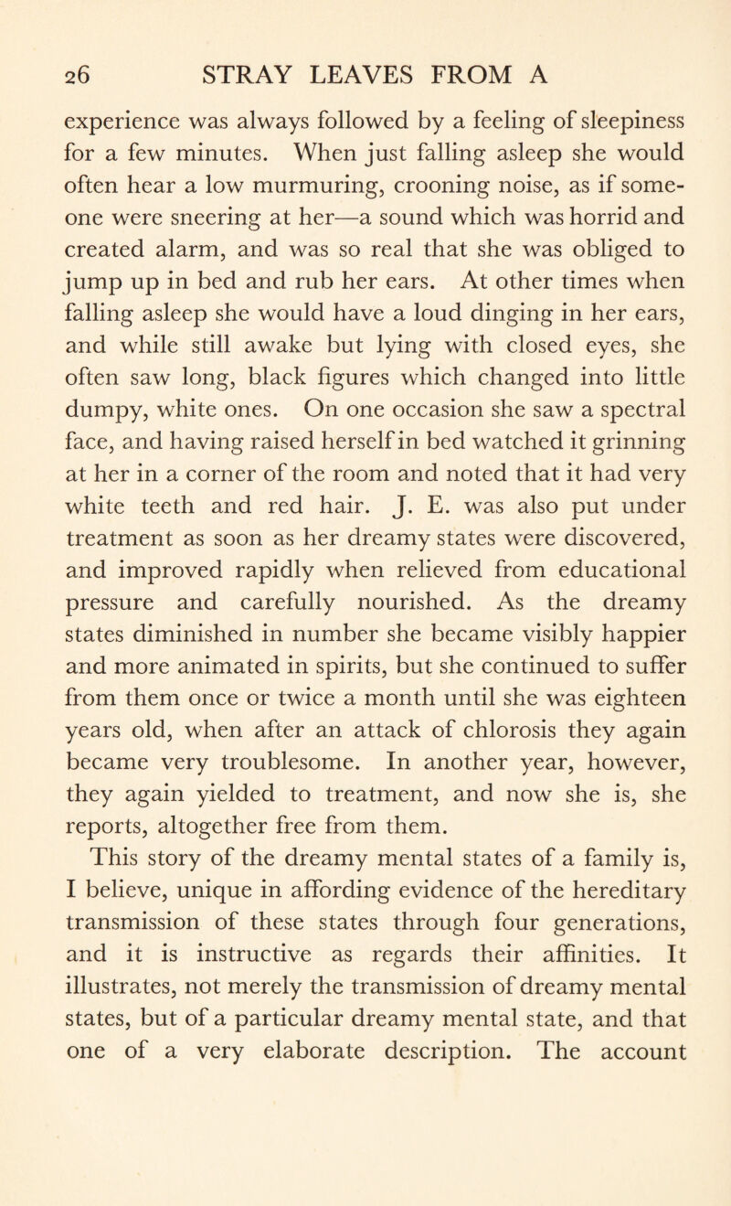 experience was always followed by a feeling of sleepiness for a few minutes. When just falling asleep she would often hear a low murmuring, crooning noise, as if some¬ one were sneering at her—a sound which was horrid and created alarm, and was so real that she was obliged to jump up in bed and rub her ears. At other times when falling asleep she would have a loud dinging in her ears, and while still awake but lying with closed eyes, she often saw long, black figures which changed into little dumpy, white ones. On one occasion she saw a spectral face, and having raised herself in bed watched it grinning at her in a corner of the room and noted that it had very white teeth and red hair. J. E. was also put under treatment as soon as her dreamy states were discovered, and improved rapidly when relieved from educational pressure and carefully nourished. As the dreamy states diminished in number she became visibly happier and more animated in spirits, but she continued to suffer from them once or twice a month until she was eighteen years old, when after an attack of chlorosis they again became very troublesome. In another year, however, they again yielded to treatment, and now she is, she reports, altogether free from them. This story of the dreamy mental states of a family is, I believe, unique in affording evidence of the hereditary transmission of these states through four generations, and it is instructive as regards their affinities. It illustrates, not merely the transmission of dreamy mental states, but of a particular dreamy mental state, and that one of a very elaborate description. The account