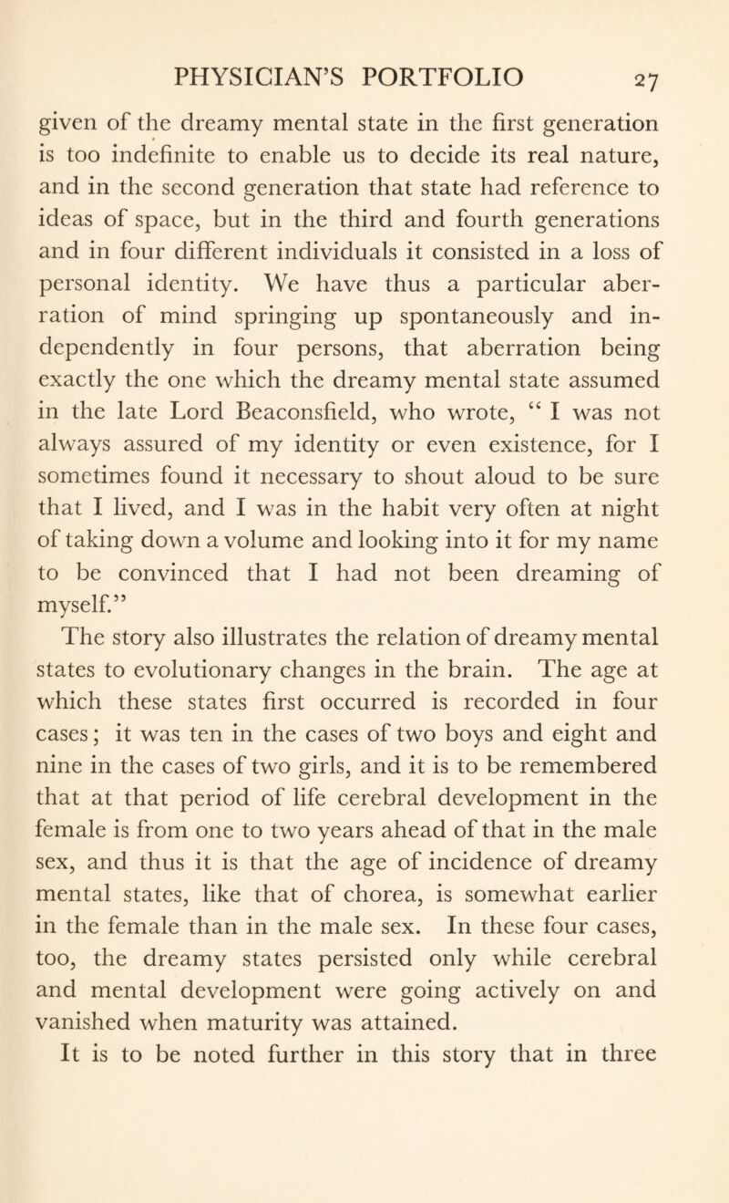 given of the dreamy mental state in the first generation is too indefinite to enable us to decide its real nature, and in the second generation that state had reference to ideas of space, but in the third and fourth generations and in four different individuals it consisted in a loss of personal identity. We have thus a particular aber¬ ration of mind springing up spontaneously and in¬ dependently in four persons, that aberration being exactly the one which the dreamy mental state assumed in the late Lord Beaconsfield, who wrote, “ I was not always assured of my identity or even existence, for I sometimes found it necessary to shout aloud to be sure that I lived, and I was in the habit very often at night of taking down a volume and looking into it for my name to be convinced that I had not been dreaming of myself.” The story also illustrates the relation of dreamy mental states to evolutionary changes in the brain. The age at which these states first occurred is recorded in four cases; it was ten in the cases of two boys and eight and nine in the cases of two girls, and it is to be remembered that at that period of life cerebral development in the female is from one to two years ahead of that in the male sex, and thus it is that the age of incidence of dreamy mental states, like that of chorea, is somewhat earlier in the female than in the male sex. In these four cases, too, the dreamy states persisted only while cerebral and mental development were going actively on and vanished when maturity was attained. It is to be noted further in this story that in three