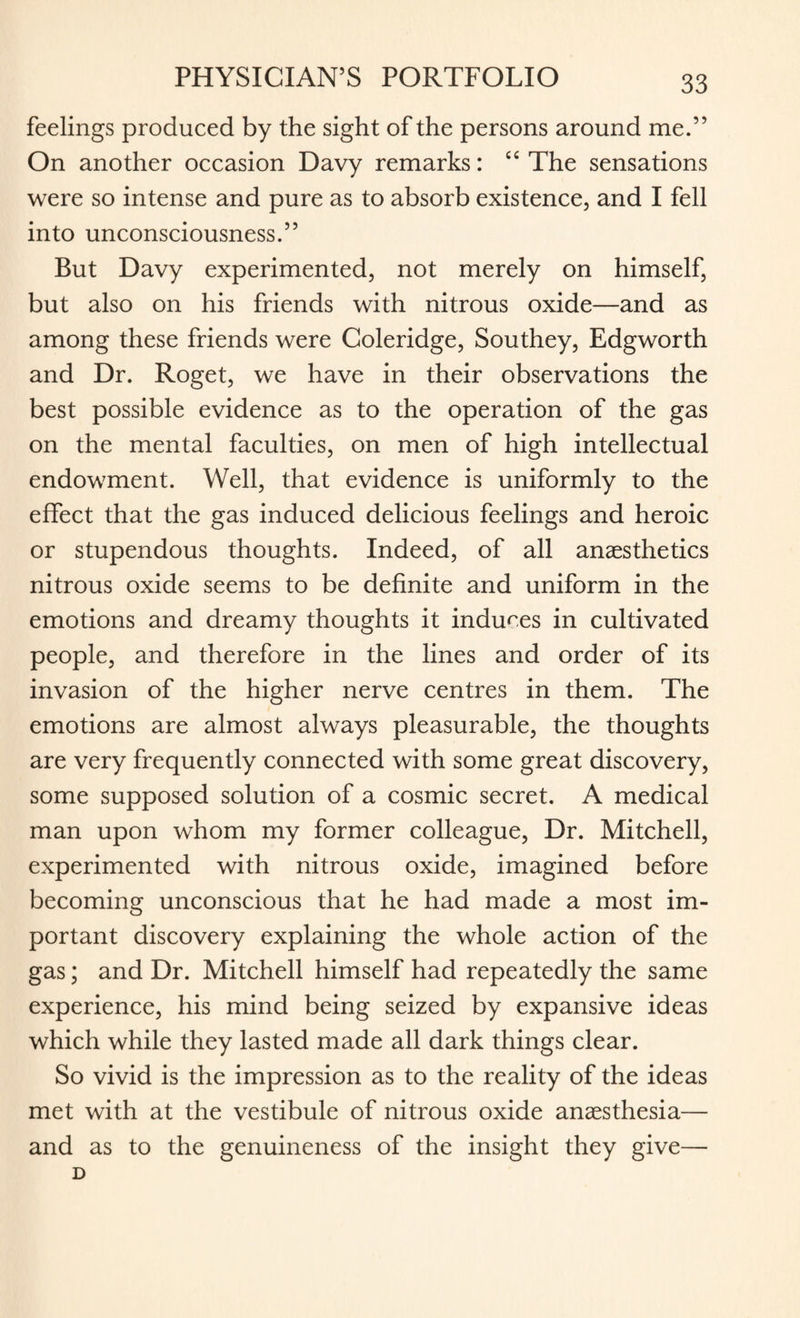 feelings produced by the sight of the persons around me.” On another occasion Davy remarks: “The sensations were so intense and pure as to absorb existence, and I fell into unconsciousness.” But Davy experimented, not merely on himself, but also on his friends with nitrous oxide—and as among these friends were Coleridge, Southey, Edgworth and Dr. Roget, we have in their observations the best possible evidence as to the operation of the gas on the mental faculties, on men of high intellectual endowment. Well, that evidence is uniformly to the effect that the gas induced delicious feelings and heroic or stupendous thoughts. Indeed, of all anaesthetics nitrous oxide seems to be definite and uniform in the emotions and dreamy thoughts it induces in cultivated people, and therefore in the lines and order of its invasion of the higher nerve centres in them. The emotions are almost always pleasurable, the thoughts are very frequently connected with some great discovery, some supposed solution of a cosmic secret. A medical man upon whom my former colleague, Dr. Mitchell, experimented with nitrous oxide, imagined before becoming unconscious that he had made a most im¬ portant discovery explaining the whole action of the gas; and Dr. Mitchell himself had repeatedly the same experience, his mind being seized by expansive ideas which while they lasted made all dark things clear. So vivid is the impression as to the reality of the ideas met with at the vestibule of nitrous oxide anaesthesia— and as to the genuineness of the insight they give— D