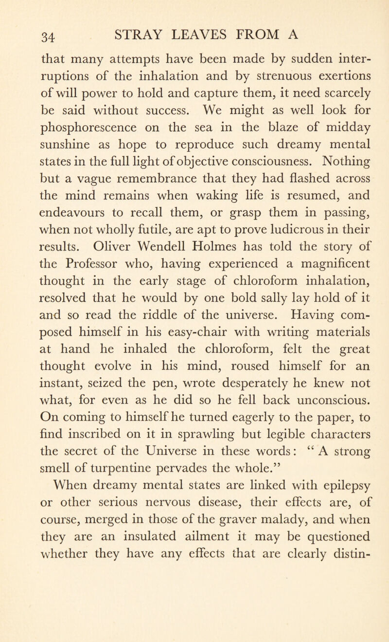 that many attempts have been made by sudden inter¬ ruptions of the inhalation and by strenuous exertions of will power to hold and capture them, it need scarcely be said without success. We might as well look for phosphorescence on the sea in the blaze of midday sunshine as hope to reproduce such dreamy mental states in the full light of objective consciousness. Nothing but a vague remembrance that they had flashed across the mind remains when waking life is resumed, and endeavours to recall them, or grasp them in passing, when not wholly futile, are apt to prove ludicrous in their results. Oliver Wendell Holmes has told the story of the Professor who, having experienced a magnificent thought in the early stage of chloroform inhalation, resolved that he would by one bold sally lay hold of it and so read the riddle of the universe. Having com¬ posed himself in his easy-chair with writing materials at hand he inhaled the chloroform, felt the great thought evolve in his mind, roused himself for an instant, seized the pen, wrote desperately he knew not what, for even as he did so he fell back unconscious. On coming to himself he turned eagerly to the paper, to find inscribed on it in sprawling but legible characters the secret of the Universe in these words: “ A strong smell of turpentine pervades the whole.55 When dreamy mental states are linked with epilepsy or other serious nervous disease, their effects are, of course, merged in those of the graver malady, and when they are an insulated ailment it may be questioned whether they have any effects that are clearly distin-