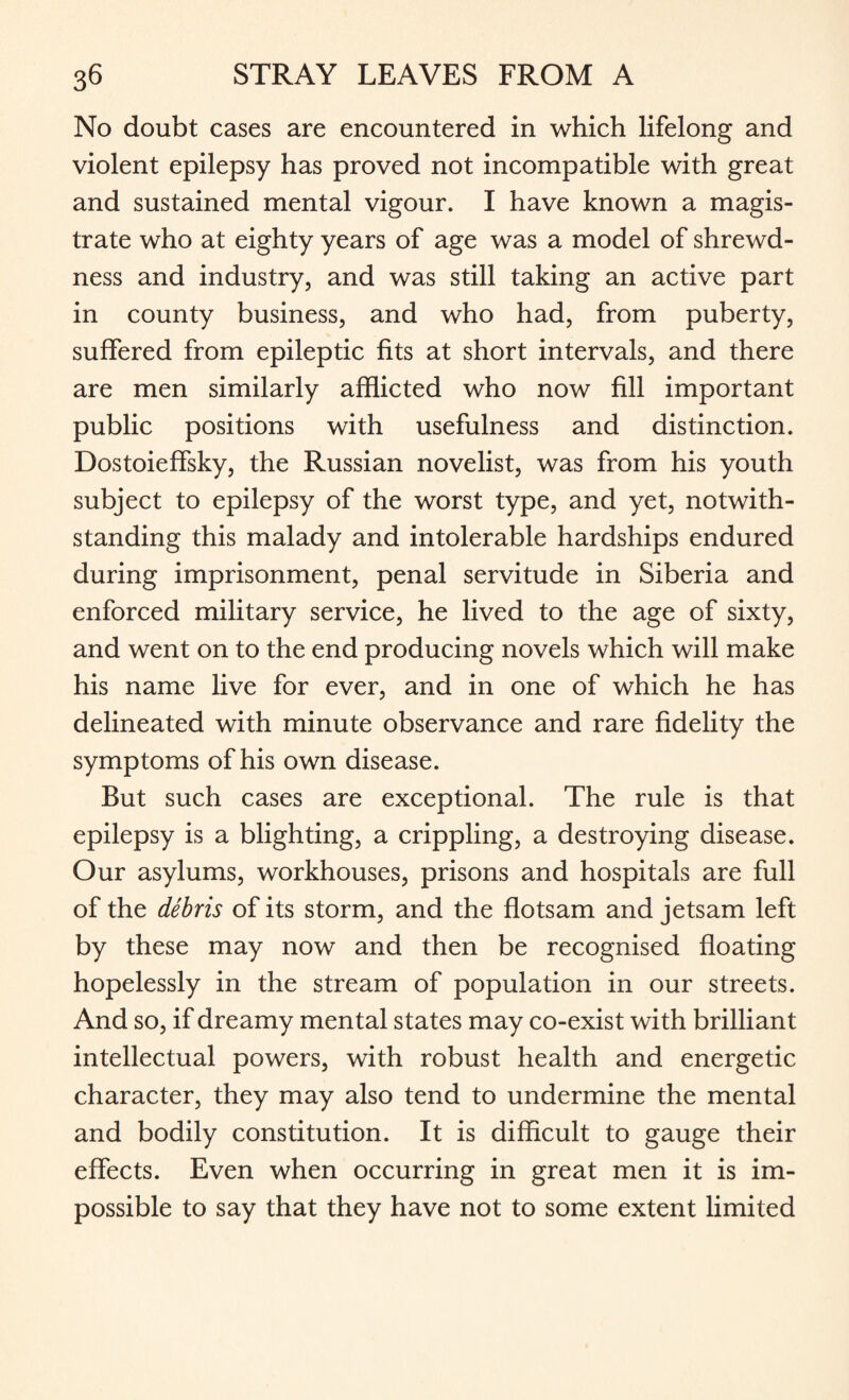 No doubt cases are encountered in which lifelong and violent epilepsy has proved not incompatible with great and sustained mental vigour. I have known a magis¬ trate who at eighty years of age was a model of shrewd¬ ness and industry, and was still taking an active part in county business, and who had, from puberty, suffered from epileptic fits at short intervals, and there are men similarly afflicted who now fill important public positions with usefulness and distinction. Dostoieffsky, the Russian novelist, was from his youth subject to epilepsy of the worst type, and yet, notwith¬ standing this malady and intolerable hardships endured during imprisonment, penal servitude in Siberia and enforced military service, he lived to the age of sixty, and went on to the end producing novels which will make his name live for ever, and in one of which he has delineated with minute observance and rare fidelity the symptoms of his own disease. But such cases are exceptional. The rule is that epilepsy is a blighting, a crippling, a destroying disease. Our asylums, workhouses, prisons and hospitals are full of the debris of its storm, and the flotsam and jetsam left by these may now and then be recognised floating hopelessly in the stream of population in our streets. And so, if dreamy mental states may co-exist with brilliant intellectual powers, with robust health and energetic character, they may also tend to undermine the mental and bodily constitution. It is difficult to gauge their effects. Even when occurring in great men it is im¬ possible to say that they have not to some extent limited