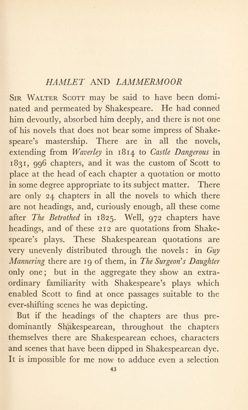 HAMLET AND LAMMERMOOR Sir Walter Scott may be said to have been domi¬ nated and permeated by Shakespeare. He had conned him devoutly, absorbed him deeply, and there is not one of his novels that does not bear some impress of Shake¬ speare’s mastership. There are in all the novels, extending from Waverley in 1814 to Castle Dangerous in 1831, 996 chapters, and it was the custom of Scott to place at the head of each chapter a quotation or motto in some degree appropriate to its subject matter. There are only 24 chapters in all the novels to which there are not headings, and, curiously enough, all these come after The Betrothed in 1825. Well, 972 chapters have headings, and of these 212 are quotations from Shake¬ speare’s plays. These Shakespearean quotations are very unevenly distributed through the novels: in Guy Mannering there are 19 of them, in The Surgeon's Daughter only one; but in the aggregate they show an extra¬ ordinary familiarity with Shakespeare’s plays which enabled Scott to find at once passages suitable to the ever-shifting scenes he was depicting. But if the headings of the chapters are thus pre¬ dominantly Shakespearean, throughout the chapters themselves there are Shakespearean echoes, characters and scenes that have been dipped in Shakespearean dye. It is impossible for me now to adduce even a selection