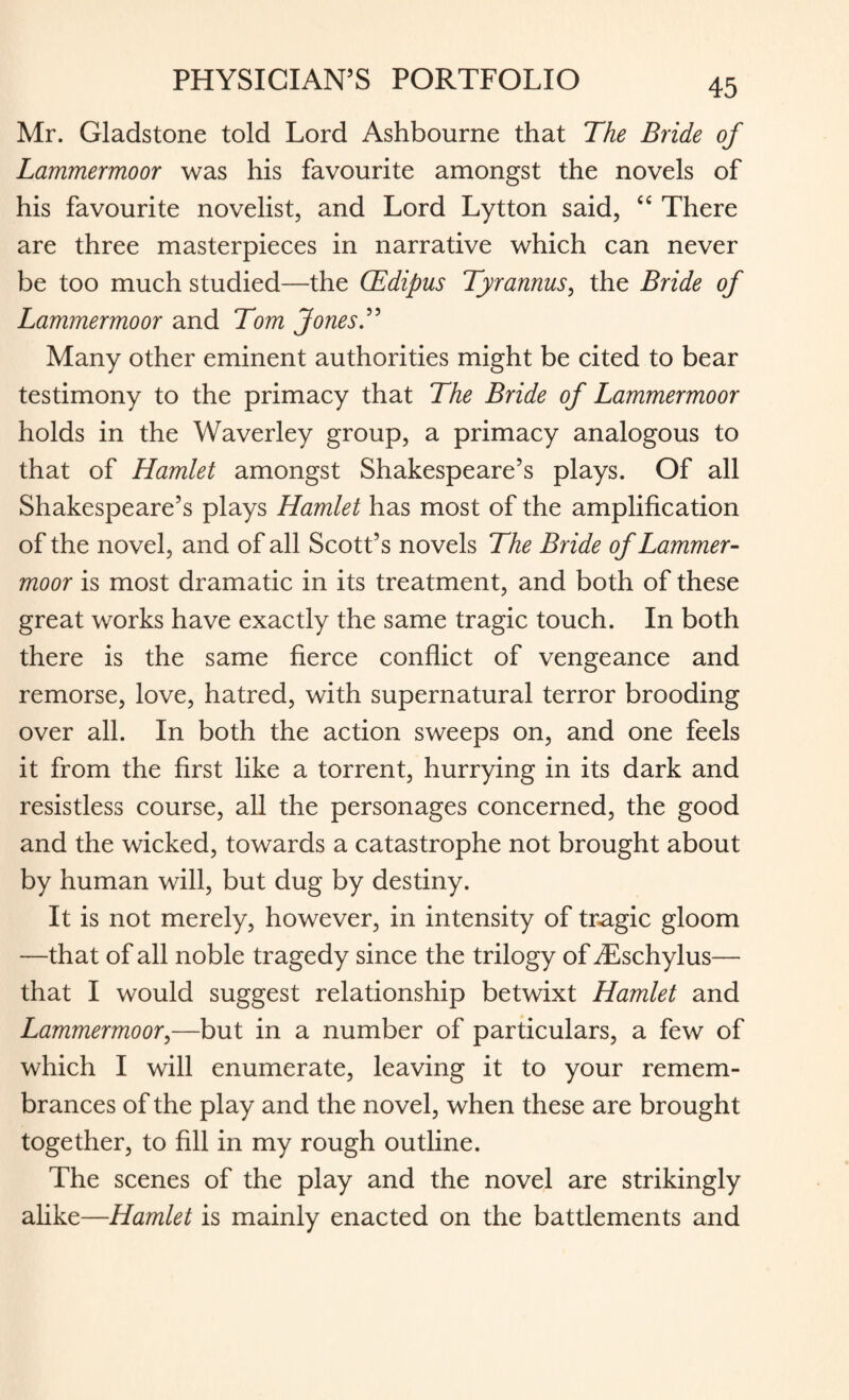 Mr. Gladstone told Lord Ashbourne that The Bride of Lammermoor was his favourite amongst the novels of his favourite novelist, and Lord Lytton said, u There are three masterpieces in narrative which can never be too much studied—the CEdipus Tyrannus, the Bride of Lammermoor and Tom JonesT Many other eminent authorities might be cited to bear testimony to the primacy that The Bride of Lammermoor holds in the Waverley group, a primacy analogous to that of Hamlet amongst Shakespeare’s plays. Of all Shakespeare’s plays Hamlet has most of the amplification of the novel, and of all Scott’s novels The Bride of Lammer¬ moor is most dramatic in its treatment, and both of these great works have exactly the same tragic touch. In both there is the same fierce conflict of vengeance and remorse, love, hatred, with supernatural terror brooding over all. In both the action sweeps on, and one feels it from the first like a torrent, hurrying in its dark and resistless course, all the personages concerned, the good and the wicked, towards a catastrophe not brought about by human will, but dug by destiny. It is not merely, however, in intensity of tragic gloom —that of all noble tragedy since the trilogy of dSschylus— that I would suggest relationship betwixt Hamlet and Lammermoor,—but in a number of particulars, a few of which I will enumerate, leaving it to your remem¬ brances of the play and the novel, when these are brought together, to fill in my rough outline. The scenes of the play and the novel are strikingly alike—Hamlet is mainly enacted on the battlements and