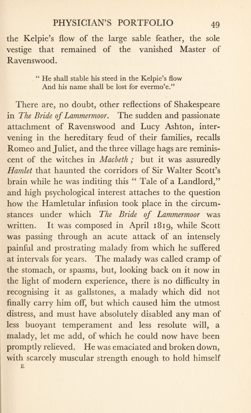 the Kelpie’s flow of the large sable feather, the sole vestige that remained of the vanished Master of Ravens wood. “ He shall stable his steed in the Kelpie’s flow And his name shall be lost for evermo’e.” There are, no doubt, other reflections of Shakespeare in The Bride of Lammermoor. The sudden and passionate attachment of Ravenswood and Lucy Ashton, inter¬ vening in the hereditary feud of their families, recalls Romeo and Juliet, and the three village hags are reminis¬ cent of the witches in Macbeth ; but it was assuredly Hamlet that haunted the corridors of Sir Walter Scott’s brain while he was inditing this “ Tale of a Landlord,” and high psychological interest attaches to the question how the Hamletular infusion took place in the circum¬ stances under which The Bride of Lammermoor was written. It was composed in April 1819, while Scott was passing through an acute attack of an intensely painful and prostrating malady from which he suffered at intervals for years. The malady was called cramp of the stomach, or spasms, but, looking back on it now in the light of modern experience, there is no difficulty in recognising it as gallstones, a malady which did not finally carry him off, but which caused him the utmost distress, and must have absolutely disabled any man of less buoyant temperament and less resolute will, a malady, let me add, of which he could now have been promptly relieved. He was emaciated and broken down, with scarcely muscular strength enough to hold himself