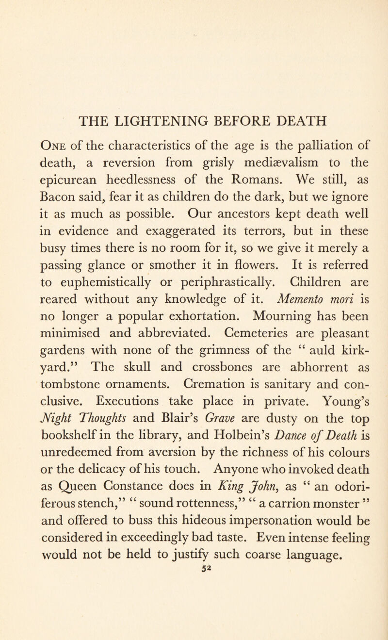 THE LIGHTENING BEFORE DEATH One of the characteristics of the age is the palliation of death, a reversion from grisly mediaevalism to the epicurean heedlessness of the Romans. We still, as Bacon said, fear it as children do the dark, but we ignore it as much as possible. Our ancestors kept death well in evidence and exaggerated its terrors, but in these busy times there is no room for it, so we give it merely a passing glance or smother it in flowers. It is referred to euphemistically or periphrastically. Children are reared without any knowledge of it. Memento mori is no longer a popular exhortation. Mourning has been minimised and abbreviated. Cemeteries are pleasant gardens with none of the grimness of the “ auld kirk- yard.55 The skull and crossbones are abhorrent as tombstone ornaments. Cremation is sanitary and con¬ clusive. Executions take place in private. Young’s Night Thoughts and Blair’s Grave are dusty on the top bookshelf in the library, and Holbein’s Dance of Death is unredeemed from aversion by the richness of his colours or the delicacy of his touch. Anyone who invoked death as Queen Constance does in King John, as “ an odori¬ ferous stench,” “ sound rottenness,” “ a carrion monster ” and offered to buss this hideous impersonation would be considered in exceedingly bad taste. Even intense feeling would not be held to justify such coarse language.