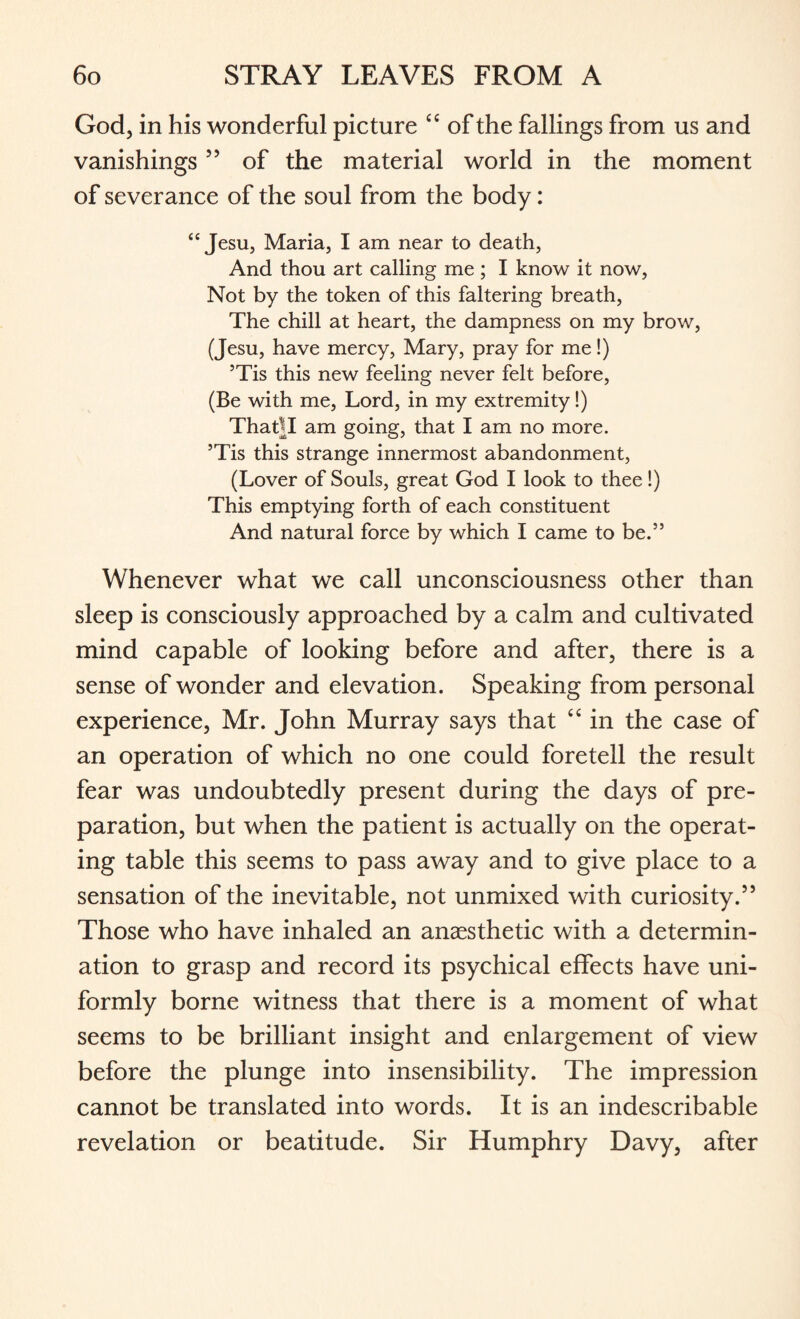 God, in his wonderful picture “ of the fallings from us and vanishings55 of the material world in the moment of severance of the soul from the body: “ Jesu, Maria, I am near to death, And thou art calling me ; I know it now, Not by the token of this faltering breath, The chill at heart, the dampness on my brow, (Jesu, have mercy, Mary, pray for me!) 5Tis this new feeling never felt before, (Be with me, Lord, in my extremity!) ThaBI am going, that I am no more. 5Tis this strange innermost abandonment, (Lover of Souls, great God I look to thee!) This emptying forth of each constituent And natural force by which I came to be.” Whenever what we call unconsciousness other than sleep is consciously approached by a calm and cultivated mind capable of looking before and after, there is a sense of wonder and elevation. Speaking from personal experience, Mr. John Murray says that “ in the case of an operation of which no one could foretell the result fear was undoubtedly present during the days of pre¬ paration, but when the patient is actually on the operat¬ ing table this seems to pass away and to give place to a sensation of the inevitable, not unmixed with curiosity.” Those who have inhaled an anaesthetic with a determin¬ ation to grasp and record its psychical effects have uni¬ formly borne witness that there is a moment of what seems to be brilliant insight and enlargement of view before the plunge into insensibility. The impression cannot be translated into words. It is an indescribable revelation or beatitude. Sir Humphry Davy, after
