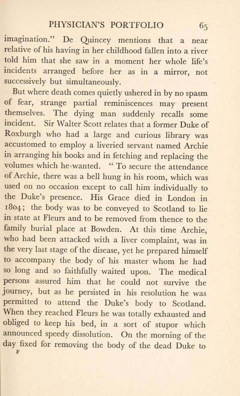 imagination.55 De Quincey mentions that a near relative of his having in her childhood fallen into a river told him that she saw in a moment her whole life’s incidents arranged before her as in a mirror, not successively but simultaneously. But where death comes quietly ushered in by no spasm of fear, strange partial reminiscences may present themselves. The dying man suddenly recalls some incident. Sir Walter Scott relates that a former Duke of Roxburgh who had a large and curious library was accustomed to employ a liveried servant named Archie in arranging his books and in fetching and replacing the volumes which he wanted. C£ To secure the attendance of Archie, there was a bell hung in his room, which was used on no occasion except to call him individually to the Duke’s presence. His Grace died in London in 1804; the body was to be conveyed to Scotland to lie in state at Fleurs and to be removed from thence to the family burial place at Bowden. At this time Archie, who had been attacked with a liver complaint, was in the very last stage of the disease, yet he prepared himself to accompany the body of his master whom he had so long and so faithfully waited upon. The medical persons assured him that he could not survive the journey, but as he persisted in his resolution he was permitted to attend the Duke’s body to Scotland. When they reached Fleurs he was totally exhausted and obliged to keep his bed, in a sort of stupor which announced speedy dissolution. On the morning of the day fixed for removing the body of the dead Duke to F