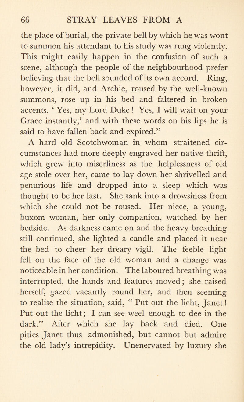 the place of burial, the private bell by which he was wont to summon his attendant to his study was rung violently. This might easily happen in the confusion of such a scene, although the people of the neighbourhood prefer believing that the bell sounded of its own accord. Ring, however, it did, and Archie, roused by the well-known summons, rose up in his bed and faltered in broken accents, £ Yes, my Lord Duke! Yes, I will wait on your Grace instantly,5 and with these words on his lips he is said to have fallen back and expired.55 A hard old Scotchwoman in whom straitened cir¬ cumstances had more deeply engraved her native thrift, which grew into miserliness as the helplessness of old age stole over her, came to lay down her shrivelled and penurious life and dropped into a sleep which was thought to be her last. She sank into a drowsiness from which she could not be roused. Her niece, a young, buxom woman, her only companion, watched by her bedside. As darkness came on and the heavy breathing still continued, she lighted a candle and placed it near the bed to cheer her dreary vigil. The feeble light fell on the face of the old woman and a change was noticeable in her condition. The laboured breathing was interrupted, the hands and features moved; she raised herself, gazed vacantly round her, and then seeming to realise the situation, said, “ Put out the licht, Janet! Put out the licht; I can see weel enough to dee in the dark.55 After which she lay back and died. One pities Janet thus admonished, but cannot but admire the old lady’s intrepidity. Unenervated by luxury she