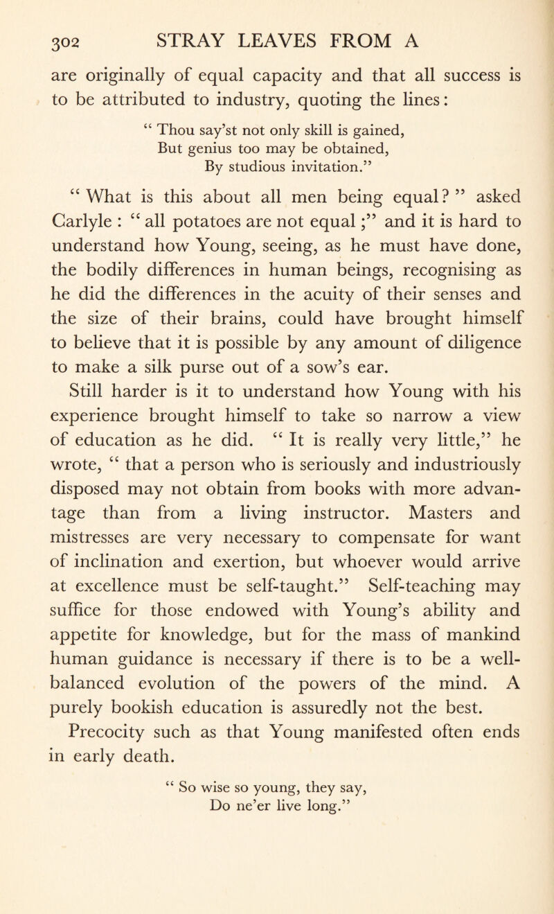 are originally of equal capacity and that all success is to be attributed to industry, quoting the lines: “ Thou say’st not only skill is gained, But genius too may be obtained, By studious invitation.” £C What is this about all men being equal? 55 asked Carlyle : “all potatoes are not equaland it is hard to understand how Young, seeing, as he must have done, the bodily differences in human beings, recognising as he did the differences in the acuity of their senses and the size of their brains, could have brought himself to believe that it is possible by any amount of diligence to make a silk purse out of a sow’s ear. Still harder is it to understand how Young with his experience brought himself to take so narrow a view of education as he did. “ It is really very little,” he wrote, “ that a person who is seriously and industriously disposed may not obtain from books with more advan¬ tage than from a living instructor. Masters and mistresses are very necessary to compensate for want of inclination and exertion, but whoever would arrive at excellence must be self-taught.” Self-teaching may suffice for those endowed with Young’s ability and appetite for knowledge, but for the mass of mankind human guidance is necessary if there is to be a well- balanced evolution of the powers of the mind. A purely bookish education is assuredly not the best. Precocity such as that Young manifested often ends in early death. “ So wise so young, they say, Do ne’er live long.”