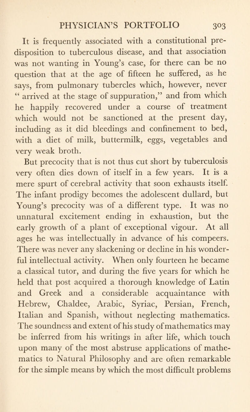 It is frequently associated with a constitutional pre¬ disposition to tuberculous disease, and that association was not wanting in Young’s case, for there can be no question that at the age of fifteen he suffered, as he says, from pulmonary tubercles which, however, never “ arrived at the stage of suppuration,” and from which he happily recovered under a course of treatment which would not be sanctioned at the present day, including as it did bleedings and confinement to bed, with a diet of milk, buttermilk, eggs, vegetables and very weak broth. But precocity that is not thus cut short by tuberculosis very often dies down of itself in a few years. It is a mere spurt of cerebral activity that soon exhausts itself. The infant prodigy becomes the adolescent dullard, but Young’s precocity was of a different type. It was no unnatural excitement ending in exhaustion, but the early growth of a plant of exceptional vigour. At all ages he was intellectually in advance of his compeers. There was never any slackening or decline in his wonder¬ ful intellectual activity. When only fourteen he became a classical tutor, and during the five years for which he held that post acquired a thorough knowledge of Latin and Greek and a considerable acquaintance with Hebrew, Chaldee, Arabic, Syriac, Persian, French, Italian and Spanish, without neglecting mathematics. The soundness and extent of his study of mathematics may be inferred from his writings in after life, which touch upon many of the most abstruse applications of mathe¬ matics to Natural Philosophy and are often remarkable for the simple means by which the most difficult problems