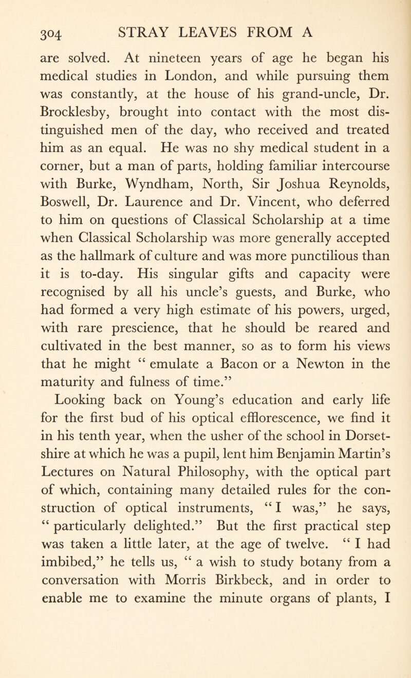 are solved. At nineteen years of age he began his medical studies in London, and while pursuing them was constantly, at the house of his grand-uncle, Dr. Brocklesby, brought into contact with the most dis¬ tinguished men of the day, who received and treated him as an equal. He was no shy medical student in a corner, but a man of parts, holding familiar intercourse with Burke, Wyndham, North, Sir Joshua Reynolds, Boswell, Dr. Laurence and Dr. Vincent, who deferred to him on questions of Classical Scholarship at a time when Classical Scholarship was more generally accepted as the hallmark of culture and was more punctilious than it is to-day. His singular gifts and capacity were recognised by all his uncle’s guests, and Burke, who had formed a very high estimate of his powers, urged, with rare prescience, that he should be reared and cultivated in the best manner, so as to form his views that he might C£ emulate a Bacon or a Newton in the maturity and fulness of time.” Looking back on Young’s education and early life for the first bud of his optical efflorescence, we find it in his tenth year, when the usher of the school in Dorset¬ shire at which he was a pupil, lent him Benjamin Martin’s Lectures on Natural Philosophy, with the optical part of which, containing many detailed rules for the con¬ struction of optical instruments, ££ I was,” he says, ££ particularly delighted.” But the first practical step was taken a little later, at the age of twelve. “ I had imbibed,” he tells us, ££ a wish to study botany from a conversation with Morris Birkbeck, and in order to enable me to examine the minute organs of plants, I