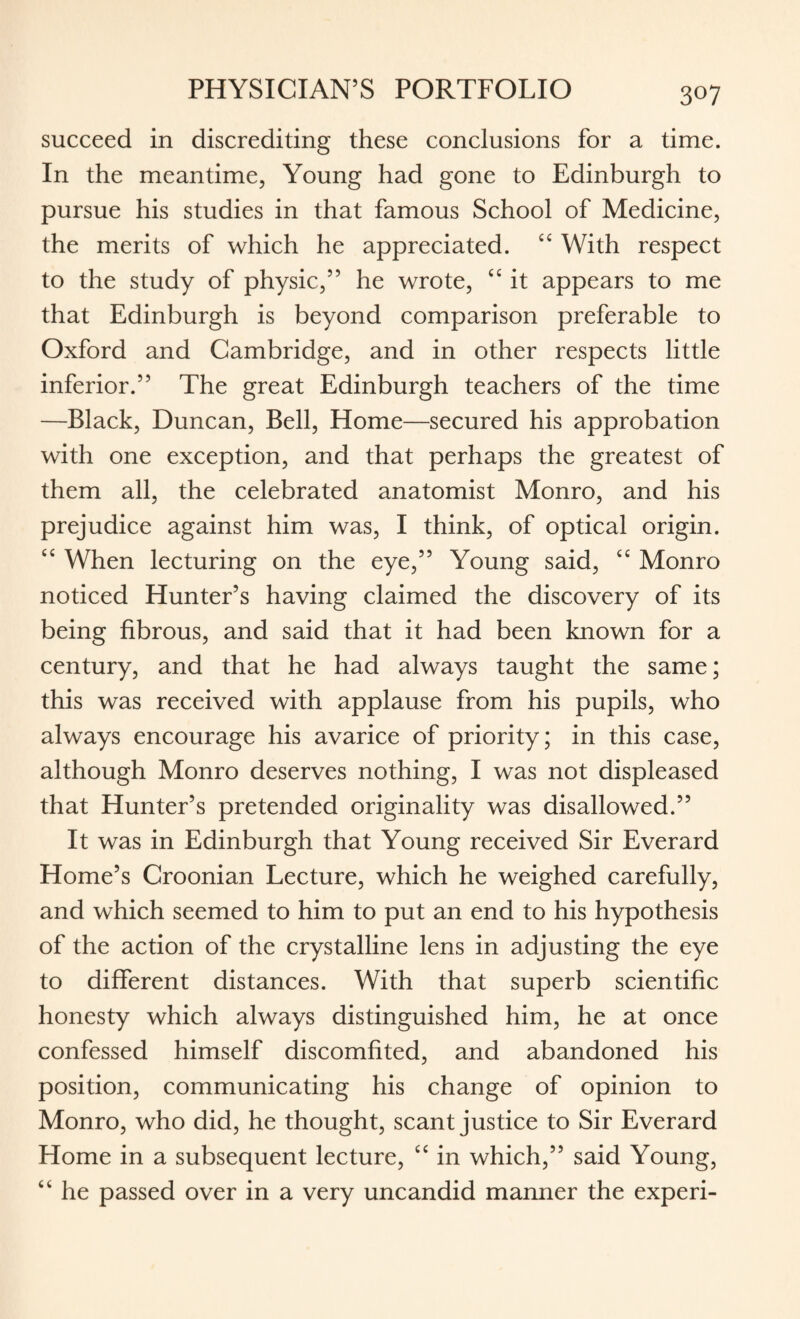 succeed in discrediting these conclusions for a time. In the meantime, Young had gone to Edinburgh to pursue his studies in that famous School of Medicine, the merits of which he appreciated. “ With respect to the study of physic,” he wrote, tc it appears to me that Edinburgh is beyond comparison preferable to Oxford and Cambridge, and in other respects little inferior.” The great Edinburgh teachers of the time —Black, Duncan, Bell, Home—secured his approbation with one exception, and that perhaps the greatest of them all, the celebrated anatomist Monro, and his prejudice against him was, I think, of optical origin. “ When lecturing on the eye,” Young said, cc Monro noticed Hunter’s having claimed the discovery of its being fibrous, and said that it had been known for a century, and that he had always taught the same; this was received with applause from his pupils, who always encourage his avarice of priority; in this case, although Monro deserves nothing, I was not displeased that Hunter’s pretended originality was disallowed.” It was in Edinburgh that Young received Sir Everard Home’s Croonian Lecture, which he weighed carefully, and which seemed to him to put an end to his hypothesis of the action of the crystalline lens in adjusting the eye to different distances. With that superb scientific honesty which always distinguished him, he at once confessed himself discomfited, and abandoned his position, communicating his change of opinion to Monro, who did, he thought, scant justice to Sir Everard Home in a subsequent lecture, “ in which,” said Young, “ he passed over in a very uncandid manner the experi-