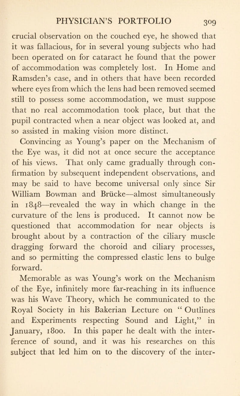 crucial observation on the couched eye, he showed that it was fallacious, for in several young subjects who had been operated on for cataract he found that the power of accommodation was completely lost. In Home and Ramsden’s case, and in others that have been recorded where eyes from which the lens had been removed seemed still to possess some accommodation, we must suppose that no real accommodation took place, but that the pupil contracted when a near object was looked at, and so assisted in making vision more distinct. Convincing as Young’s paper on the Mechanism of the Eye was, it did not at once secure the acceptance of his views. That only came gradually through con¬ firmation by subsequent independent observations, and may be said to have become universal only since Sir William Bowman and Briicke—almost simultaneously in 1848—revealed the way in which change in the curvature of the lens is produced. It cannot now be questioned that accommodation for near objects is brought about by a contraction of the ciliary muscle dragging forward the choroid and ciliary processes, and so permitting the compressed elastic lens to bulge forward. Memorable as was Young’s work on the Mechanism of the Eye, infinitely more far-reaching in its influence was his Wave Theory, which he communicated to the Royal Society in his Bakerian Lecture on “ Outlines and Experiments respecting Sound and Light,” in January, 1800. In this paper he dealt with the inter¬ ference of sound, and it was his researches on this subject that led him on to the discovery of the inter-