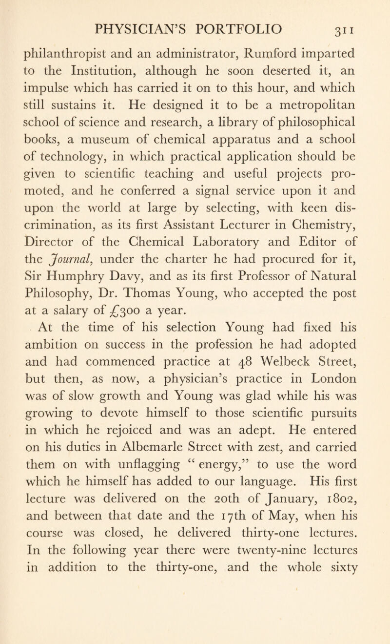 philanthropist and an administrator, Rumford imparted to the Institution, although he soon deserted it, an impulse which has carried it on to this hour, and which still sustains it. He designed it to be a metropolitan school of science and research, a library of philosophical books, a museum of chemical apparatus and a school of technology, in which practical application should be given to scientific teaching and useful projects pro¬ moted, and he conferred a signal service upon it and upon the world at large by selecting, with keen dis¬ crimination, as its first Assistant Lecturer in Chemistry, Director of the Chemical Laboratory and Editor of the Journal, under the charter he had procured for it, Sir Humphry Davy, and as its first Professor of Natural Philosophy, Dr. Thomas Young, who accepted the post at a salary of £300 a year. At the time of his selection Young had fixed his ambition on success in the profession he had adopted and had commenced practice at 48 Welbeck Street, but then, as now, a physician’s practice in London was of slow growth and Young was glad while his was growing to devote himself to those scientific pursuits in which he rejoiced and was an adept. He entered on his duties in Albemarle Street with zest, and carried them on with unflagging “ energy,” to use the word which he himself has added to our language. His first lecture was delivered on the 20th of January, 1802, and between that date and the 17th of May, when his course was closed, he delivered thirty-one lectures. In the following year there were twenty-nine lectures in addition to the thirty-one, and the whole sixty