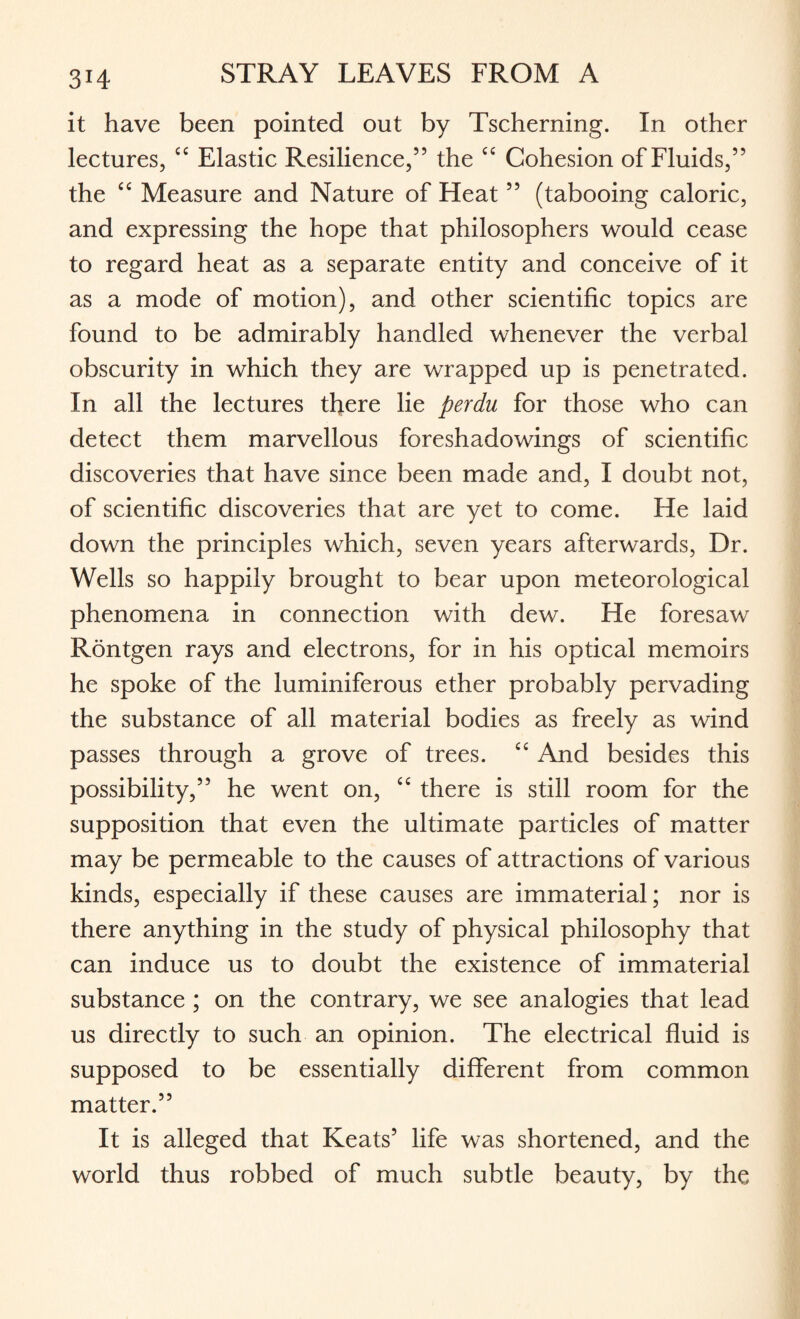 3H it have been pointed out by Tscherning. In other lectures, <c Elastic Resilience,” the cc Cohesion of Fluids,” the “ Measure and Nature of Heat ” (tabooing caloric, and expressing the hope that philosophers would cease to regard heat as a separate entity and conceive of it as a mode of motion), and other scientific topics are found to be admirably handled whenever the verbal obscurity in which they are wrapped up is penetrated. In all the lectures there lie perdu for those who can detect them marvellous foreshadowings of scientific discoveries that have since been made and, I doubt not, of scientific discoveries that are yet to come. He laid down the principles which, seven years afterwards, Dr. Wells so happily brought to bear upon meteorological phenomena in connection with dew. He foresaw Rontgen rays and electrons, for in his optical memoirs he spoke of the luminiferous ether probably pervading the substance of all material bodies as freely as wind passes through a grove of trees. “ And besides this possibility,” he went on, “ there is still room for the supposition that even the ultimate particles of matter may be permeable to the causes of attractions of various kinds, especially if these causes are immaterial; nor is there anything in the study of physical philosophy that can induce us to doubt the existence of immaterial substance ; on the contrary, we see analogies that lead us directly to such an opinion. The electrical fluid is supposed to be essentially different from common matter.” It is alleged that Keats5 life was shortened, and the world thus robbed of much subtle beauty, by the