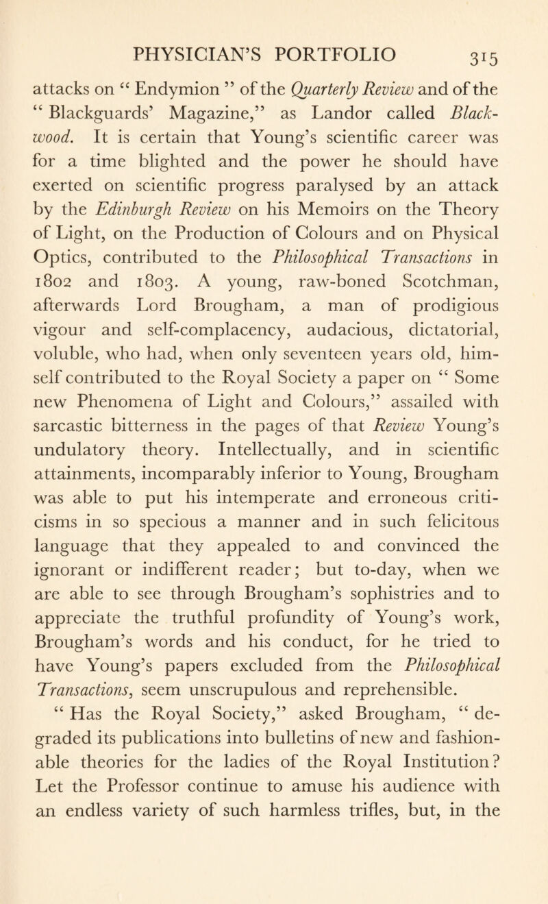 attacks on “ Endymion ” of the Quarterly Review and of the “ Blackguards’ Magazine,” as Landor called Black¬ wood. It is certain that Young’s scientific career was for a time blighted and the power he should have exerted on scientific progress paralysed by an attack by the Edinburgh Review on his Memoirs on the Theory of Light, on the Production of Colours and on Physical Optics, contributed to the Philosophical Transactions in 1802 and 1803. A young, raw-boned Scotchman, afterwards Lord Brougham, a man of prodigious vigour and self-complacency, audacious, dictatorial, voluble, who had, when only seventeen years old, him¬ self contributed to the Royal Society a paper on <£ Some new Phenomena of Light and Colours,” assailed with sarcastic bitterness in the pages of that Review Young’s undulatory theory. Intellectually, and in scientific attainments, incomparably inferior to Young, Brougham was able to put his intemperate and erroneous criti¬ cisms in so specious a manner and in such felicitous language that they appealed to and convinced the ignorant or indifferent reader; but to-day, when we are able to see through Brougham’s sophistries and to appreciate the truthful profundity of Young’s work, Brougham’s words and his conduct, for he tried to have Young’s papers excluded from the Philosophical Transactions, seem unscrupulous and reprehensible. “ Has the Royal Society,” asked Brougham, “ de¬ graded its publications into bulletins of new and fashion¬ able theories for the ladies of the Royal Institution? Let the Professor continue to amuse his audience with an endless variety of such harmless trifles, but, in the