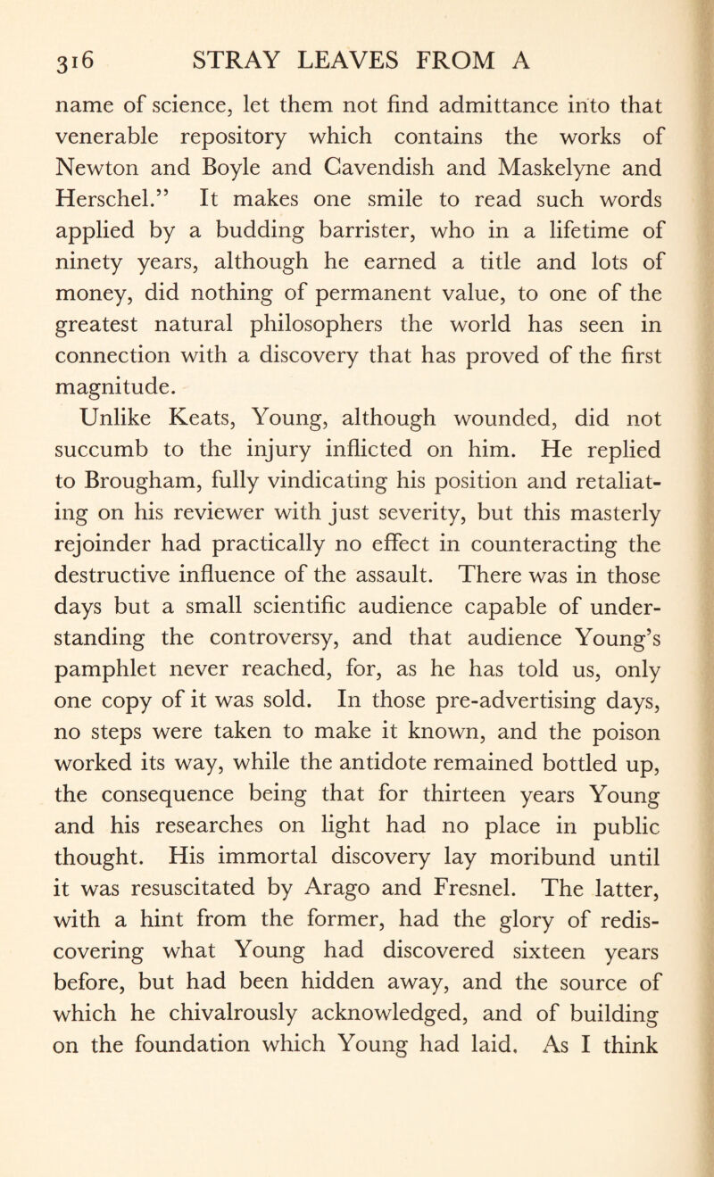 name of science, let them not find admittance into that venerable repository which contains the works of Newton and Boyle and Cavendish and Maskelyne and Herschel.” It makes one smile to read such words applied by a budding barrister, who in a lifetime of ninety years, although he earned a title and lots of money, did nothing of permanent value, to one of the greatest natural philosophers the world has seen in connection with a discovery that has proved of the first magnitude. Unlike Keats, Young, although wounded, did not succumb to the injury inflicted on him. He replied to Brougham, fully vindicating his position and retaliat¬ ing on his reviewer with just severity, but this masterly rejoinder had practically no effect in counteracting the destructive influence of the assault. There was in those days but a small scientific audience capable of under¬ standing the controversy, and that audience Young’s pamphlet never reached, for, as he has told us, only one copy of it was sold. In those pre-advertising days, no steps were taken to make it known, and the poison worked its way, while the antidote remained bottled up, the consequence being that for thirteen years Young and his researches on light had no place in public thought. His immortal discovery lay moribund until it was resuscitated by Arago and Fresnel. The latter, with a hint from the former, had the glory of redis¬ covering what Young had discovered sixteen years before, but had been hidden away, and the source of which he chivalrously acknowledged, and of building on the foundation which Young had laid. As I think