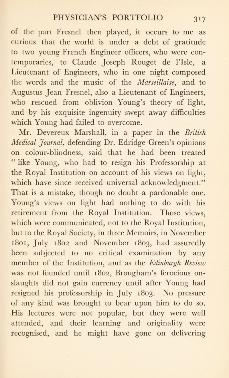 of the part Fresnel then played, it occurs to me as curious that the world is under a debt of gratitude to two young French Engineer officers, who were con¬ temporaries, to Claude Joseph Rouget de l’lsle, a Lieutenant of Engineers, who in one night composed the words and the music of the Marseillaise, and to Augustus Jean Fresnel, also a Lieutenant of Engineers, who rescued from oblivion Young’s theory of light, and by his exquisite ingenuity swept away difficulties which Young had failed to overcome. Mr. Devereux Marshall, in a paper in the British Medical Journal, defending Dr. Edridge Green’s opinions on colour-blindness, said that he had been treated “ like Young, who had to resign his Professorship at the Royal Institution on account of his views on light, which have since received universal acknowledgment.” That is a mistake, though no doubt a pardonable one. Young’s views on light had nothing to do with his retirement from the Royal Institution. Those views, which were communicated, not to the Royal Institution, but to the Royal Society, in three Memoirs, in November 1801, July 1802 and November 1803, had assuredly been subjected to no critical examination by any member of the Institution, and as the Edinburgh Review was not founded until 1802, Brougham’s ferocious on¬ slaughts did not gain currency until after Young had resigned his professorship in July 1803. No pressure of any kind was brought to bear upon him to do so. His lectures were not popular, but they were well attended, and their learning and originality were recognised, and he might have gone on delivering