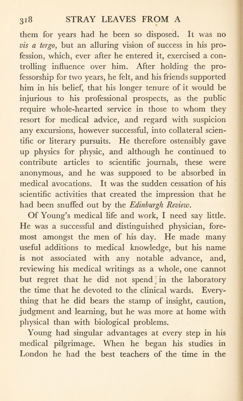 them for years had he been so disposed. It was no vis a tergo, but an alluring vision of success in his pro¬ fession, which, ever after he entered it, exercised a con¬ trolling influence over him. After holding the pro¬ fessorship for two years, he felt, and his friends supported him in his belief, that his longer tenure of it would be injurious to his professional prospects, as the public require whole-hearted service in those to whom they resort for medical advice, and regard with suspicion any excursions, however successful, into collateral scien¬ tific or literary pursuits. He therefore ostensibly gave up physics for physic, and although he continued to contribute articles to scientific journals, these were anonymous, and he was supposed to be absorbed in medical avocations. It was the sudden cessation of his scientific activities that created the impression that he had been snuffed out by the Edinburgh Review. Of Young’s medical life and work, I need say little. He was a successful and distinguished physician, fore¬ most amongst the men of his day. He made many useful additions to medical knowledge, but his name is not associated with any notable advance, and, reviewing his medical writings as a whole, one cannot but regret that he did not spend in the laboratory the time that he devoted to the clinical wards. Every¬ thing that he did bears the stamp of insight, caution, judgment and learning, but he was more at home with physical than with biological problems. Young had singular advantages at every step in his medical pilgrimage. When he began his studies in London he had the best teachers of the time in the