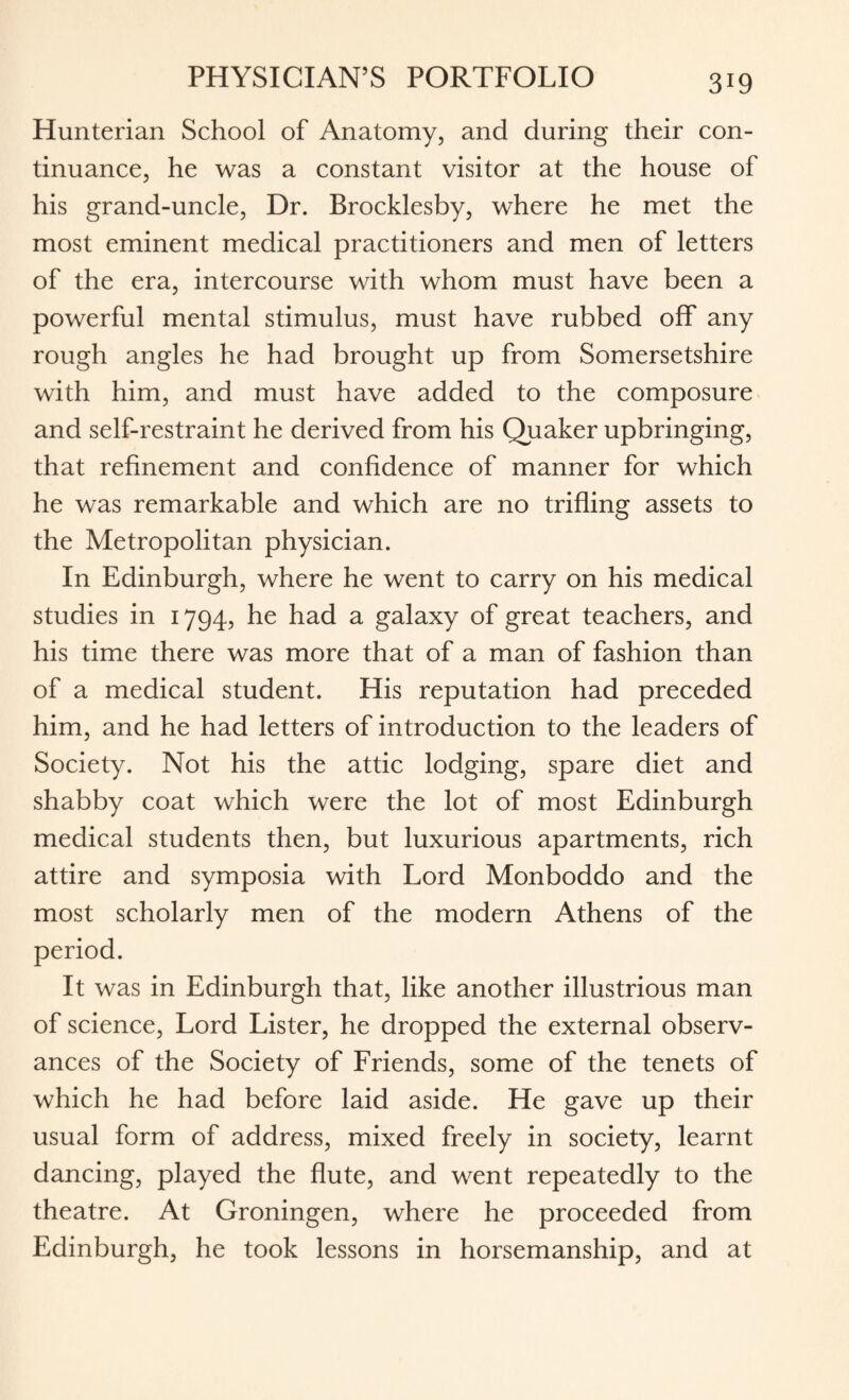 Hunterian School of Anatomy, and during their con¬ tinuance, he was a constant visitor at the house of his grand-uncle, Dr. Brocklesby, where he met the most eminent medical practitioners and men of letters of the era, intercourse with whom must have been a powerful mental stimulus, must have rubbed off any rough angles he had brought up from Somersetshire with him, and must have added to the composure and self-restraint he derived from his Quaker upbringing, that refinement and confidence of manner for which he was remarkable and which are no trifling assets to the Metropolitan physician. In Edinburgh, where he went to carry on his medical studies in 1794, he had a galaxy of great teachers, and his time there was more that of a man of fashion than of a medical student. His reputation had preceded him, and he had letters of introduction to the leaders of Society. Not his the attic lodging, spare diet and shabby coat which were the lot of most Edinburgh medical students then, but luxurious apartments, rich attire and symposia with Lord Monboddo and the most scholarly men of the modern Athens of the period. It was in Edinburgh that, like another illustrious man of science, Lord Lister, he dropped the external observ¬ ances of the Society of Friends, some of the tenets of which he had before laid aside. He gave up their usual form of address, mixed freely in society, learnt dancing, played the flute, and went repeatedly to the theatre. At Groningen, where he proceeded from Edinburgh, he took lessons in horsemanship, and at