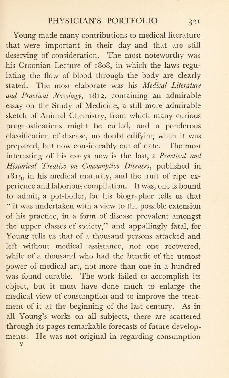 Young made many contributions to medical literature that were important in their day and that are still deserving of consideration. The most noteworthy was his Croonian Lecture of 1808, in which the laws regu¬ lating the flow of blood through the body are clearly stated. The most elaborate was his Medical Literature and Practical Nosology, 1812, containing an admirable essay on the Study of Medicine, a still more admirable sketch of Animal Chemistry, from which many curious prognostications might be culled, and a ponderous classification of disease, no doubt edifying when it was prepared, but now considerably out of date. The most interesting of his essays now is the last, a Practical and Historical Treatise on Consumptive Diseases, published in 1815, in his medical maturity, and the fruit of ripe ex¬ perience and laborious compilation. It was, one is bound to admit, a pot-boiler, for his biographer tells us that “ it was undertaken with a view to the possible extension of his practice, in a form of disease prevalent amongst the upper classes of society,” and appallingly fatal, for Young tells us that of a thousand persons attacked and left without medical assistance, not one recovered, while of a thousand who had the benefit of the utmost power of medical art, not more than one in a hundred was found curable. The work failed to accomplish its object, but it must have done much to enlarge the medical view of consumption and to improve the treat¬ ment of it at the beginning of the last century. As in all Young’s works on all subjects, there are scattered through its pages remarkable forecasts of future develop¬ ments. He was not original in regarding consumption