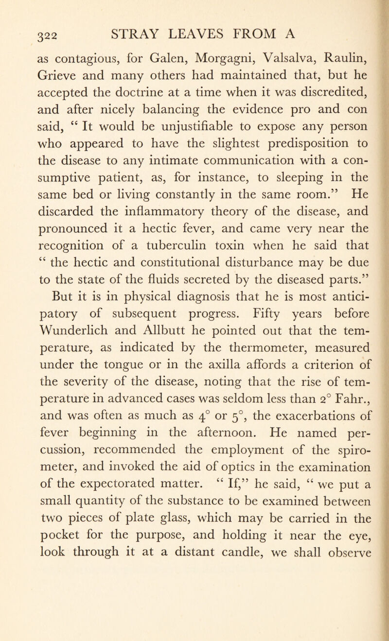 as contagious, for Galen, Morgagni, Valsalva, Raulin, Grieve and many others had maintained that, but he accepted the doctrine at a time when it was discredited, and after nicely balancing the evidence pro and con said, “ It would be unjustifiable to expose any person who appeared to have the slightest predisposition to the disease to any intimate communication with a con¬ sumptive patient, as, for instance, to sleeping in the same bed or living constantly in the same room.55 He discarded the inflammatory theory of the disease, and pronounced it a hectic fever, and came very near the recognition of a tuberculin toxin when he said that “ the hectic and constitutional disturbance may be due to the state of the fluids secreted by the diseased parts.” But it is in physical diagnosis that he is most antici¬ patory of subsequent progress. Fifty years before Wunderlich and Allbutt he pointed out that the tem¬ perature, as indicated by the thermometer, measured under the tongue or in the axilla affords a criterion of the severity of the disease, noting that the rise of tem¬ perature in advanced cases was seldom less than 2° Fahr., and was often as much as 40 or 50, the exacerbations of fever beginning in the afternoon. He named per¬ cussion, recommended the employment of the spiro¬ meter, and invoked the aid of optics in the examination of the expectorated matter. “ If,” he said, “ we put a small quantity of the substance to be examined between two pieces of plate glass, which may be carried in the pocket for the purpose, and holding it near the eye, look through it at a distant candle, we shall observe