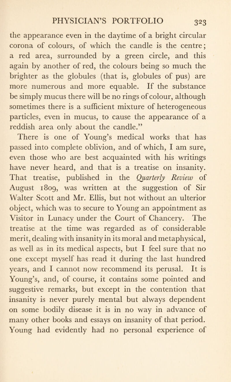 the appearance even in the daytime of a bright circular corona of colours, of which the candle is the centre; a red area, surrounded by a green circle, and this again by another of red, the colours being so much the brighter as the globules (that is, globules of pus) are more numerous and more equable. If the substance be simply mucus there will be no rings of colour, although sometimes there is a sufficient mixture of heterogeneous particles, even in mucus, to cause the appearance of a reddish area only about the candle.” There is one of Young’s medical works that has passed into complete oblivion, and of which, I am sure, even those who are best acquainted with his writings have never heard, and that is a treatise on insanity. That treatise, published in the Quarterly Review of August 1809, was written at the suggestion of Sir Walter Scott and Mr. Ellis, but not without an ulterior object, which was to secure to Young an appointment as Visitor in Lunacy under the Court of Chancery. The treatise at the time was regarded as of considerable merit, dealing with insanity in its moral and metaphysical, as well as in its medical aspects, but I feel sure that no one except myself has read it during the last hundred years, and I cannot now recommend its perusal. It is Young’s, and, of course, it contains some pointed and suggestive remarks, but except in the contention that insanity is never purely mental but always dependent on some bodily disease it is in no way in advance of many other books and essays on insanity of that period. Young had evidently had no personal experience of