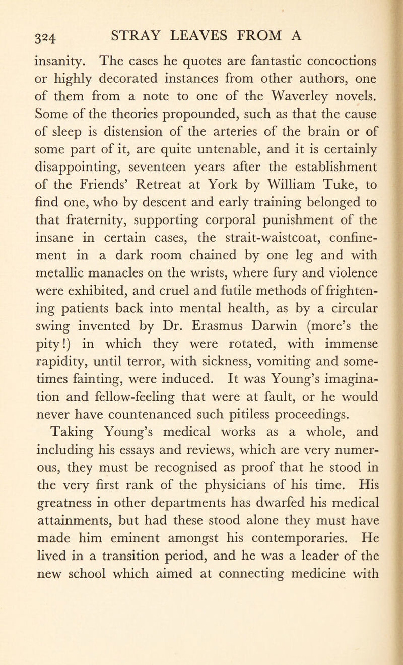 insanity. The cases he quotes are fantastic concoctions or highly decorated instances from other authors, one of them from a note to one of the Waverley novels. Some of the theories propounded, such as that the cause of sleep is distension of the arteries of the brain or of some part of it, are quite untenable, and it is certainly disappointing, seventeen years after the establishment of the Friends5 Retreat at York by William Tuke, to find one, who by descent and early training belonged to that fraternity, supporting corporal punishment of the insane in certain cases, the strait-waistcoat, confine¬ ment in a dark room chained by one leg and with metallic manacles on the wrists, where fury and violence were exhibited, and cruel and futile methods of frighten¬ ing patients back into mental health, as by a circular swing invented by Dr. Erasmus Darwin (more’s the pity!) in which they were rotated, with immense rapidity, until terror, with sickness, vomiting and some¬ times fainting, were induced. It was Young’s imagina¬ tion and fellow-feeling that were at fault, or he would never have countenanced such pitiless proceedings. Taking Young’s medical works as a whole, and including his essays and reviews, which are very numer¬ ous, they must be recognised as proof that he stood in the very first rank of the physicians of his time. His greatness in other departments has dwarfed his medical attainments, but had these stood alone they must have made him eminent amongst his contemporaries. He lived in a transition period, and he was a leader of the new school which aimed at connecting medicine with