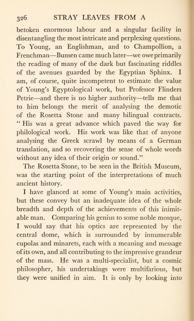 betoken enormous labour and a singular facility in disentangling the most intricate and perplexing questions. To Young, an Englishman, and to Champollion, a Frenchman—Bunsen came much later—we owe primarily the reading of many of the dark but fascinating riddles of the avenues guarded by the Egyptian Sphinx. I am, of course, quite incompetent to estimate the value of Young’s Egyptological work, but Professor Flinders Petrie—and there is no higher authority—tells me that to him belongs the merit of analysing the demotic of the Rosetta Stone and many bilingual contracts. tc His was a great advance which paved the way for philological work. His work was like that of anyone analysing the Greek scrawl by means of a German translation, and so recovering the sense of whole words without any idea of their origin or sound.” The Rosetta Stone, to be seen in the British Museum, was the starting point of the interpretations of much ancient history. I have glanced at some of Young’s main activities, but these convey but an inadequate idea of the whole breadth and depth of the achievements of this inimit¬ able man. Comparing his genius to some noble mosque, I would say that his optics are represented by the central dome, which is surrounded by innumerable cupolas and minarets, each with a meaning and message of its own, and all contributing to the impressive grandeur of the mass. He was a multi-specialist, but a cosmic philosopher, his undertakings were multifarious, but they were unified in aim. It is only by looking into