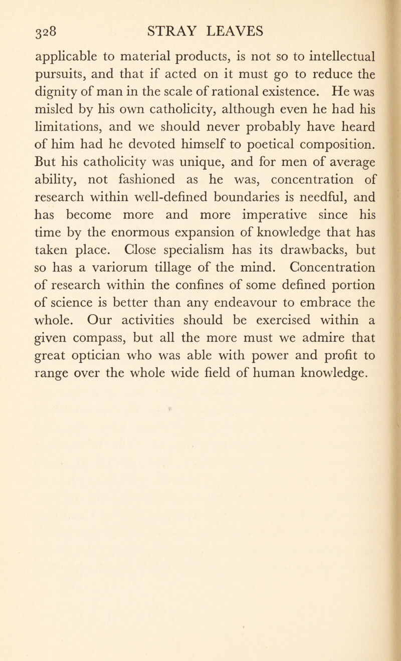 applicable to material products, is not so to intellectual pursuits, and that if acted on it must go to reduce the dignity of man in the scale of rational existence. He was misled by his own catholicity, although even he had his limitations, and we should never probably have heard of him had he devoted himself to poetical composition. But his catholicity was unique, and for men of average ability, not fashioned as he was, concentration of research within well-defined boundaries is needful, and has become more and more imperative since his time by the enormous expansion of knowledge that has taken place. Close specialism has its drawbacks, but so has a variorum tillage of the mind. Concentration of research within the confines of some defined portion of science is better than any endeavour to embrace the whole. Our activities should be exercised within a given compass, but all the more must we admire that great optician who was able with power and profit to range over the whole wide field of human knowledge.