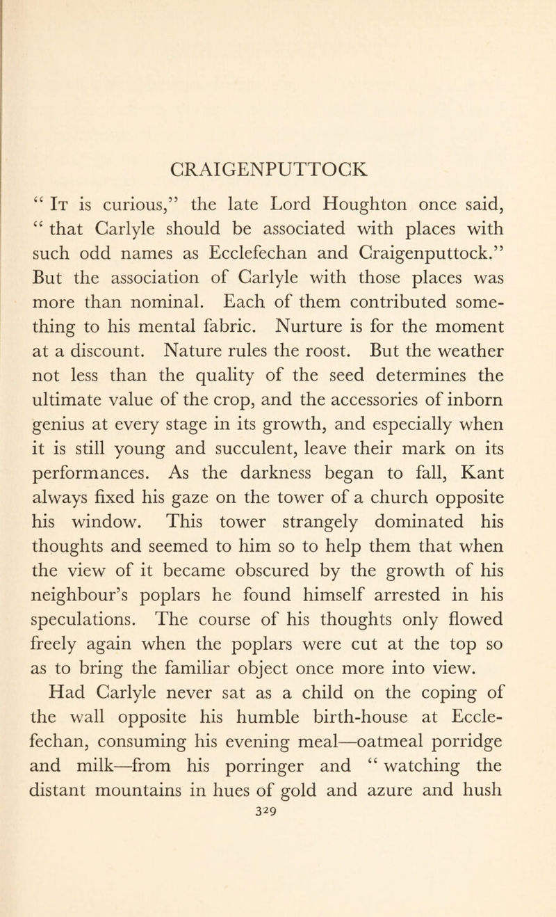 CRAIGENPUTTOCK “ It is curious,” the late Lord Houghton once said, “ that Carlyle should be associated with places with such odd names as Ecclefechan and Craigenputtock.” But the association of Carlyle with those places was more than nominal. Each of them contributed some¬ thing to his mental fabric. Nurture is for the moment at a discount. Nature rules the roost. But the weather not less than the quality of the seed determines the ultimate value of the crop, and the accessories of inborn genius at every stage in its growth, and especially when it is still young and succulent, leave their mark on its performances. As the darkness began to fall, Kant always fixed his gaze on the tower of a church opposite his window. This tower strangely dominated his thoughts and seemed to him so to help them that when the view of it became obscured by the growth of his neighbour’s poplars he found himself arrested in his speculations. The course of his thoughts only flowed freely again when the poplars were cut at the top so as to bring the familiar object once more into view. Had Carlyle never sat as a child on the coping of the wall opposite his humble birth-house at Eccle¬ fechan, consuming his evening meal—oatmeal porridge and milk—from his porringer and cc watching the distant mountains in hues of gold and azure and hush
