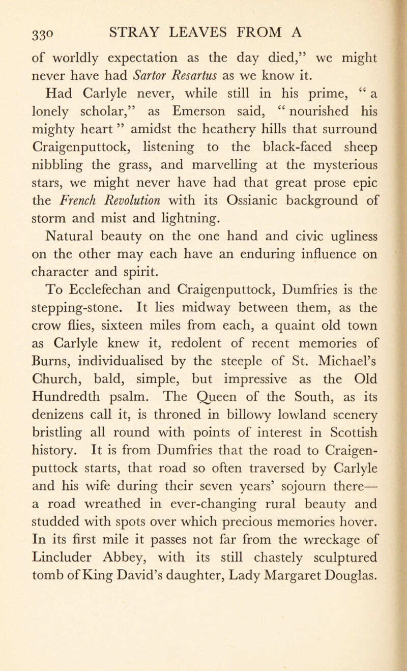 of worldly expectation as the day died,” we might never have had Sartor Resartus as we know it. Had Carlyle never, while still in his prime, “ a lonely scholar,” as Emerson said, “ nourished his mighty heart ” amidst the heathery hills that surround Craigenputtock, listening to the black-faced sheep nibbling the grass, and marvelling at the mysterious stars, we might never have had that great prose epic the French Revolution with its Ossianic background of storm and mist and lightning. Natural beauty on the one hand and civic ugliness on the other may each have an enduring influence on character and spirit. To Ecclefechan and Craigenputtock, Dumfries is the stepping-stone. It lies midway between them, as the crow flies, sixteen miles from each, a quaint old town as Carlyle knew it, redolent of recent memories of Burns, individualised by the steeple of St. Michael’s Church, bald, simple, but impressive as the Old Hundredth psalm. The Queen of the South, as its denizens call it, is throned in billowy lowland scenery bristling all round with points of interest in Scottish history. It is from Dumfries that the road to Craigen¬ puttock starts, that road so often traversed by Carlyle and his wife during their seven years’ sojourn there— a road wreathed in ever-changing rural beauty and studded with spots over which precious memories hover. In its first mile it passes not far from the wreckage of Lincluder Abbey, with its still chastely sculptured tomb of King David’s daughter, Lady Margaret Douglas.