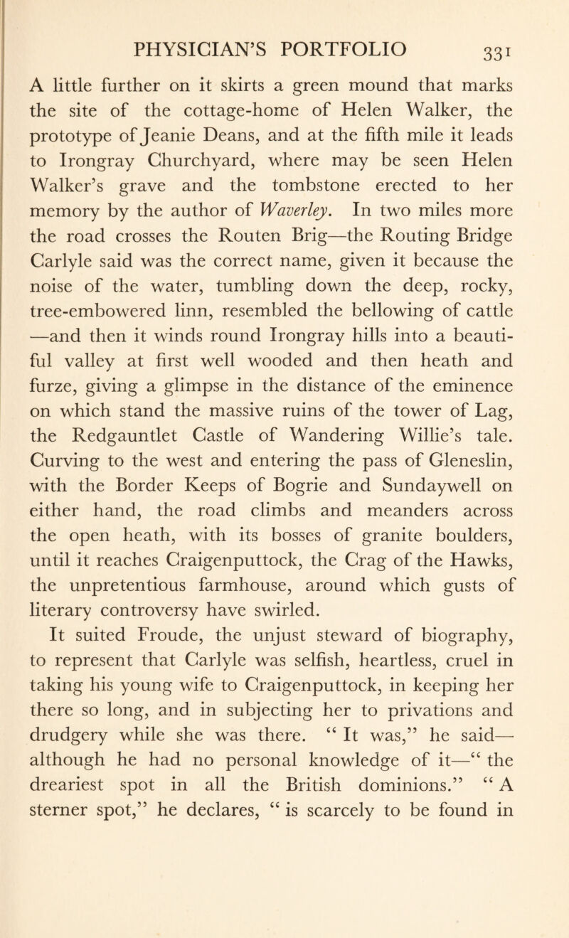 A little further on it skirts a green mound that marks the site of the cottage-home of Helen Walker, the prototype of Jeanie Deans, and at the fifth mile it leads to Irongray Churchyard, where may be seen Helen Walker’s grave and the tombstone erected to her memory by the author of Waverley. In two miles more the road crosses the Routen Brig—the Routing Bridge Carlyle said was the correct name, given it because the noise of the water, tumbling down the deep, rocky, tree-embowered linn, resembled the bellowing of cattle —and then it winds round Irongray hills into a beauti¬ ful valley at first well wooded and then heath and furze, giving a glimpse in the distance of the eminence on which stand the massive ruins of the tower of Lag, the Redgauntlet Castle of Wandering Willie’s tale. Curving to the west and entering the pass of Gleneslin, with the Border Keeps of Bogrie and Sundaywell on either hand, the road climbs and meanders across the open heath, with its bosses of granite boulders, until it reaches Craigenputtock, the Crag of the Hawks, the unpretentious farmhouse, around which gusts of literary controversy have swirled. It suited Froude, the unjust steward of biography, to represent that Carlyle was selfish, heartless, cruel in taking his young wife to Craigenputtock, in keeping her there so long, and in subjecting her to privations and drudgery while she was there. “ It was,” he said— although he had no personal knowledge of it—“ the dreariest spot in all the British dominions.” “ A sterner spot,” he declares, “ is scarcely to be found in