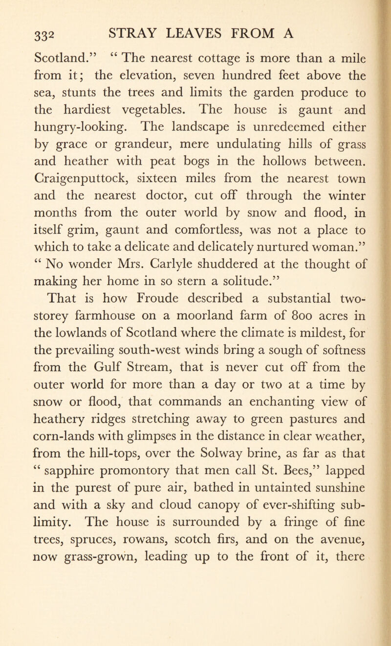 Scotland.” “ The nearest cottage is more than a mile from it; the elevation, seven hundred feet above the sea, stunts the trees and limits the garden produce to the hardiest vegetables. The house is gaunt and hungry-looking. The landscape is unredeemed either by grace or grandeur, mere undulating hills of grass and heather with peat bogs in the hollows between. Craigenputtock, sixteen miles from the nearest town and the nearest doctor, cut off through the winter months from the outer world by snow and flood, in itself grim, gaunt and comfortless, was not a place to which to take a delicate and delicately nurtured woman.” “ No wonder Mrs. Carlyle shuddered at the thought of making her home in so stern a solitude.” That is how Froude described a substantial two- storey farmhouse on a moorland farm of 800 acres in the lowlands of Scotland where the climate is mildest, for the prevailing south-west winds bring a sough of softness from the Gulf Stream, that is never cut off from the outer world for more than a day or two at a time by snow or flood, that commands an enchanting view of heathery ridges stretching away to green pastures and corn-lands with glimpses in the distance in clear weather, from the hill-tops, over the Solway brine, as far as that “ sapphire promontory that men call St. Bees,” lapped in the purest of pure air, bathed in untainted sunshine and with a sky and cloud canopy of ever-shifting sub¬ limity. The house is surrounded by a fringe of fine trees, spruces, rowans, scotch firs, and on the avenue, now grass-grown, leading up to the front of it, there