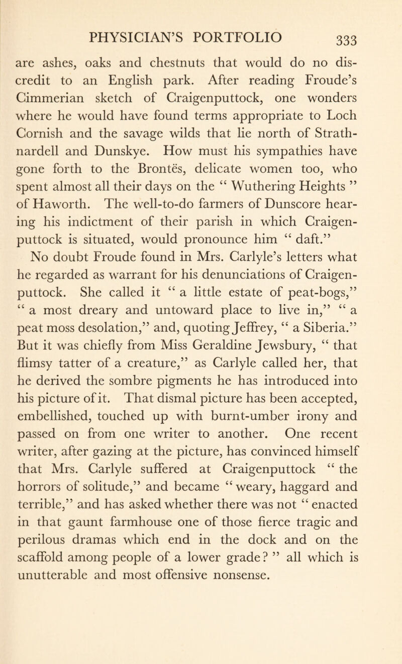 are ashes, oaks and chestnuts that would do no dis¬ credit to an English park. After reading Froude’s Cimmerian sketch of Craigenputtock, one wonders where he would have found terms appropriate to Loch Cornish and the savage wilds that lie north of Strath- nardell and Dunskye. How must his sympathies have gone forth to the Brontes, delicate women too, who spent almost all their days on the ££ Wuthering Heights ” of Haworth. The well-to-do farmers of Dunscore hear¬ ing his indictment of their parish in which Craigen¬ puttock is situated, would pronounce him ££ daft.” No doubt Froude found in Mrs. Carlyle’s letters what he regarded as warrant for his denunciations of Craigen¬ puttock. She called it ££ a little estate of peat-bogs,” ££ a most dreary and untoward place to live in,” ££ a peat moss desolation,” and, quoting Jeffrey, ££ a Siberia.” But it was chiefly from Miss Geraldine Jewsbury, ££ that flimsy tatter of a creature,” as Carlyle called her, that he derived the sombre pigments he has introduced into his picture of it. That dismal picture has been accepted, embellished, touched up with burnt-umber irony and passed on from one writer to another. One recent writer, after gazing at the picture, has convinced himself that Mrs. Carlyle suffered at Craigenputtock ££ the horrors of solitude,” and became ££ weary, haggard and terrible,” and has asked whether there was not ££ enacted in that gaunt farmhouse one of those fierce tragic and perilous dramas which end in the dock and on the scaffold among people of a lower grade? ” all which is unutterable and most offensive nonsense.