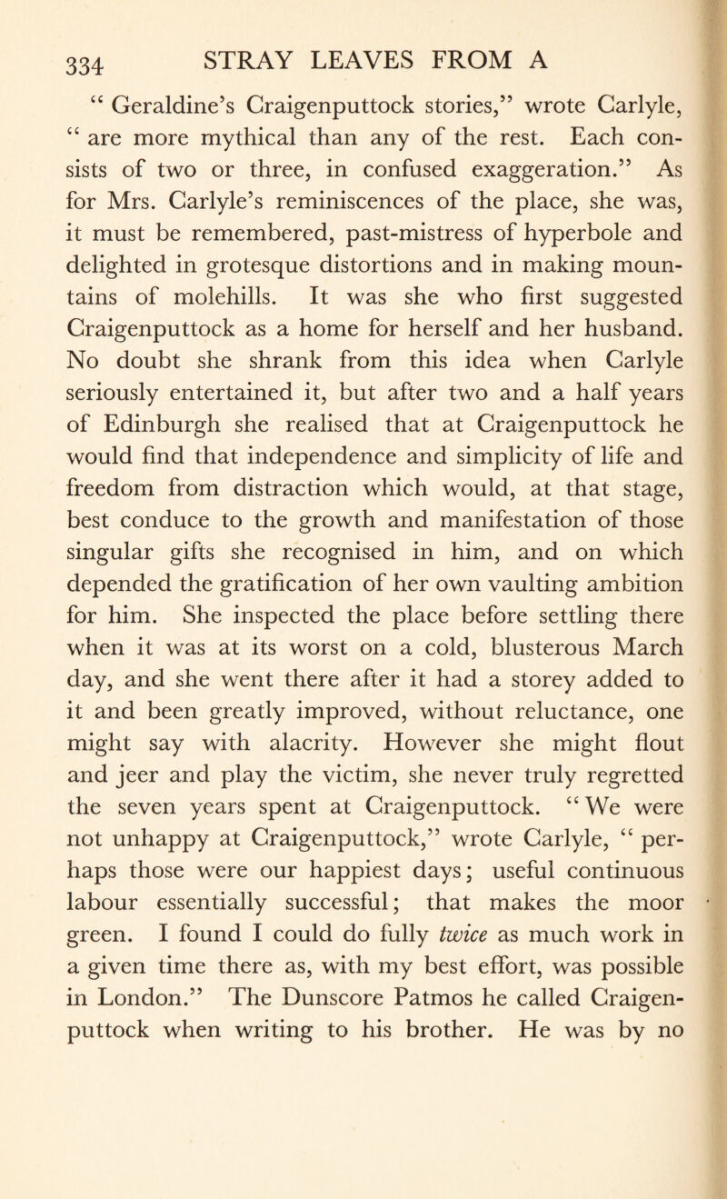 “ Geraldine’s Craigenputtock stories,” wrote Carlyle, ££ are more mythical than any of the rest. Each con¬ sists of two or three, in confused exaggeration.” As for Mrs. Carlyle’s reminiscences of the place, she was, it must be remembered, past-mistress of hyperbole and delighted in grotesque distortions and in making moun¬ tains of molehills. It was she who first suggested Craigenputtock as a home for herself and her husband. No doubt she shrank from this idea when Carlyle seriously entertained it, but after two and a half years of Edinburgh she realised that at Craigenputtock he would find that independence and simplicity of life and freedom from distraction which would, at that stage, best conduce to the growth and manifestation of those singular gifts she recognised in him, and on which depended the gratification of her own vaulting ambition for him. She inspected the place before settling there when it was at its worst on a cold, blusterous March day, and she went there after it had a storey added to it and been greatly improved, without reluctance, one might say with alacrity. However she might flout and jeer and play the victim, she never truly regretted the seven years spent at Craigenputtock. ££ We were not unhappy at Craigenputtock,” wrote Carlyle, ££ per¬ haps those were our happiest days; useful continuous labour essentially successful; that makes the moor green. I found I could do fully twice as much work in a given time there as, with my best effort, was possible in London.” The Dunscore Patmos he called Craigen¬ puttock when writing to his brother. He was by no