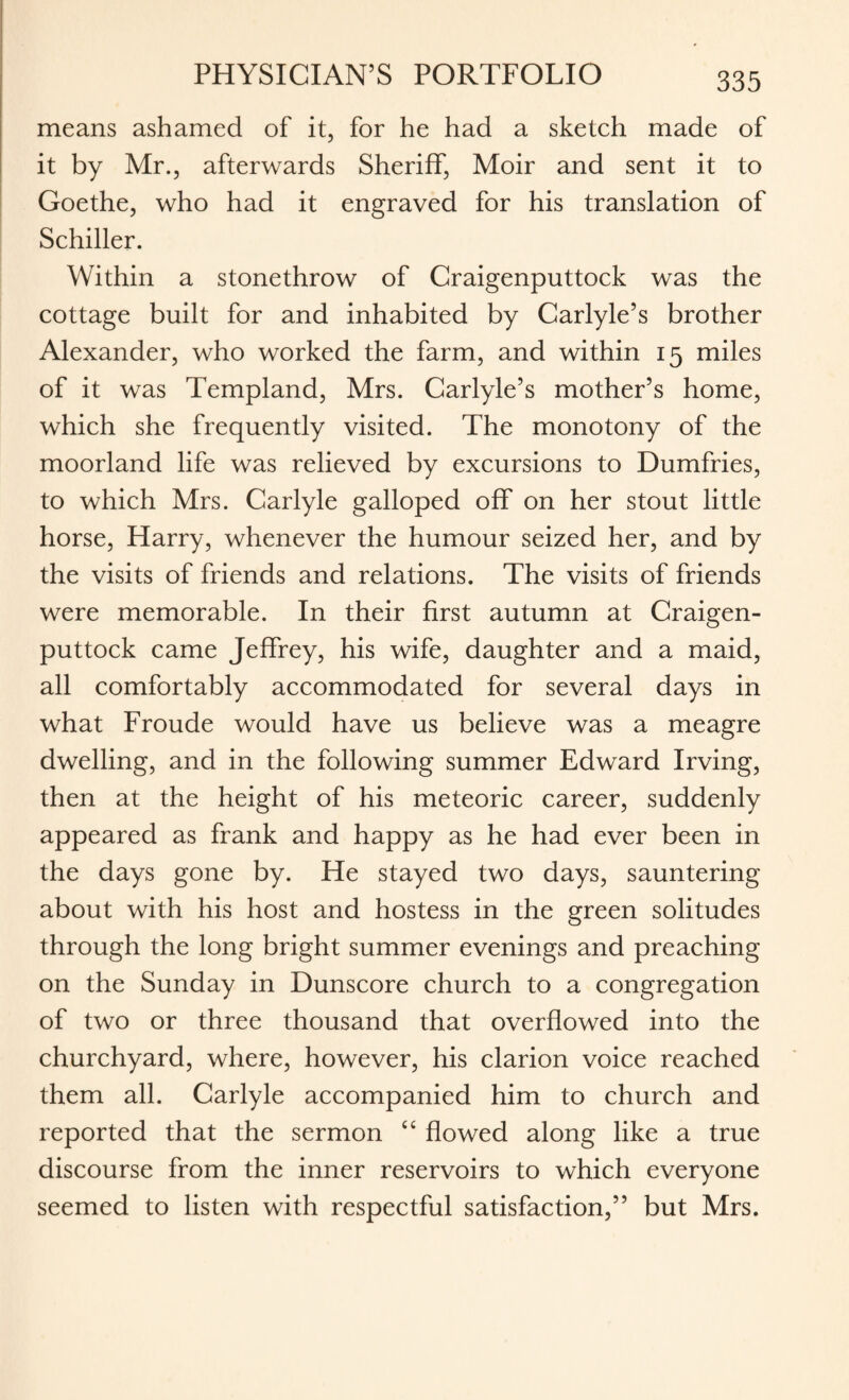 means ashamed of it, for he had a sketch made of it by Mr., afterwards Sheriff, Moir and sent it to Goethe, who had it engraved for his translation of Schiller. Within a stonethrow of Craigenputtock was the cottage built for and inhabited by Carlyle’s brother Alexander, who worked the farm, and within 15 miles of it was Templand, Mrs. Carlyle’s mother’s home, which she frequently visited. The monotony of the moorland life was relieved by excursions to Dumfries, to which Mrs. Carlyle galloped off on her stout little horse, Harry, whenever the humour seized her, and by the visits of friends and relations. The visits of friends were memorable. In their first autumn at Craigen¬ puttock came Jeffrey, his wife, daughter and a maid, all comfortably accommodated for several days in what Froude would have us believe was a meagre dwelling, and in the following summer Edward Irving, then at the height of his meteoric career, suddenly appeared as frank and happy as he had ever been in the days gone by. He stayed two days, sauntering about with his host and hostess in the green solitudes through the long bright summer evenings and preaching on the Sunday in Dunscore church to a congregation of two or three thousand that overflowed into the churchyard, where, however, his clarion voice reached them all. Carlyle accompanied him to church and reported that the sermon c< flowed along like a true discourse from the inner reservoirs to which everyone seemed to listen with respectful satisfaction,” but Mrs.