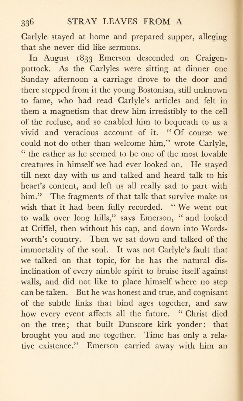 Carlyle stayed at home and prepared supper, alleging that she never did like sermons. In August 1833 Emerson descended on Craigen- puttock. As the Carlyles were sitting at dinner one Sunday afternoon a carriage drove to the door and there stepped from it the young Bostonian, still unknown to fame, who had read Carlyle’s articles and felt in them a magnetism that drew him irresistibly to the cell of the recluse, and so enabled him to bequeath to us a vivid and veracious account of it. ££ Of course we could not do other than welcome him,” wrote Carlyle, ££ the rather as he seemed to be one of the most lovable creatures in himself we had ever looked on. He stayed till next day with us and talked and heard talk to his heart’s content, and left us all really sad to part with him.” The fragments of that talk that survive make us wish that it had been fully recorded. ££ We went out to walk over long hills,” says Emerson, ££ and looked at Criffel, then without his cap, and down into Words¬ worth’s country. Then we sat down and talked of the immortality of the soul. It was not Carlyle’s fault that we talked on that topic, for he has the natural dis¬ inclination of every nimble spirit to bruise itself against walls, and did not like to place himself where no step can be taken. But he was honest and true, and cognisant of the subtle links that bind ages together, and saw how every event affects all the future. ££ Christ died on the tree; that built Dunscore kirk yonder: that brought you and me together. Time has only a rela¬ tive existence.” Emerson carried away with him an