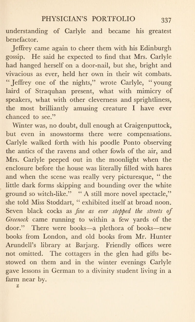 understanding of Carlyle and became his greatest benefactor. Jeffrey came again to cheer them with his Edinburgh gossip. He said he expected to find that Mrs. Carlyle had hanged herself on a door-nail, but she, bright and vivacious as ever, held her own in their wit combats. “Jeffrey one of the nights,” wrote Carlyle, “young laird of Straquhan present, what with mimicry of speakers, what with other cleverness and sprightliness, the most brilliantly amusing creature I have ever chanced to see.” Winter was, no doubt, dull enough at Craigenputtock, but even in snowstorms there were compensations. Carlyle walked forth with his poodle Ponto observing the antics of the ravens and other fowls of the air, and Mrs. Carlyle peeped out in the moonlight when the enclosure before the house was literally filled with hares and when the scene was really very picturesque, “ the little dark forms skipping and bounding over the white ground so witch-like.” “ A still more novel spectacle,” she told Miss Stoddart, “ exhibited itself at broad noon. Seven black cocks as fine as ever stepped the streets of Greenock came running to within a few yards of the door.” There were books—a plethora of books—new books from London, and old books from Mr. Hunter Arundell’s library at Barjarg. Friendly offices were not omitted. The cottagers in the glen had gifts be¬ stowed on them and in the winter evenings Carlyle gave lessons in German to a divinity student living in a farm near by.