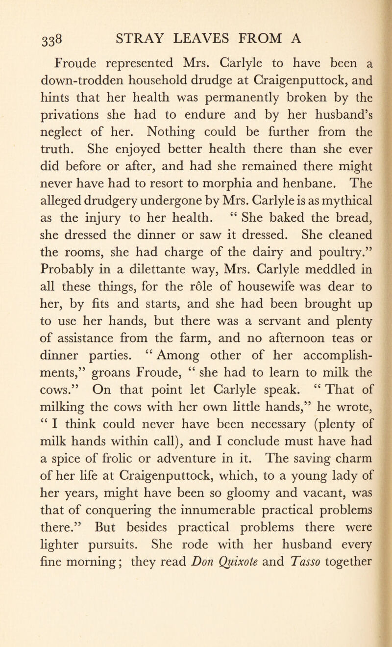 Froude represented Mrs. Carlyle to have been a down-trodden household drudge at Craigenputtock, and hints that her health was permanently broken by the privations she had to endure and by her husband’s neglect of her. Nothing could be further from the truth. She enjoyed better health there than she ever did before or after, and had she remained there might never have had to resort to morphia and henbane. The alleged drudgery undergone by Mrs. Carlyle is as mythical as the injury to her health. “ She baked the bread, she dressed the dinner or saw it dressed. She cleaned the rooms, she had charge of the dairy and poultry.” Probably in a dilettante way, Mrs. Carlyle meddled in all these things, for the role of housewife was dear to her, by fits and starts, and she had been brought up to use her hands, but there was a servant and plenty of assistance from the farm, and no afternoon teas or dinner parties. “ Among other of her accomplish¬ ments,” groans Froude, <c she had to learn to milk the cows.” On that point let Carlyle speak. “ That of milking the cows with her own little hands,” he wrote, “ I think could never have been necessary (plenty of milk hands within call), and I conclude must have had a spice of frolic or adventure in it. The saving charm of her life at Craigenputtock, which, to a young lady of her years, might have been so gloomy and vacant, was that of conquering the innumerable practical problems there.” But besides practical problems there were lighter pursuits. She rode with her husband every fine morning; they read Don Quixote and Tasso together