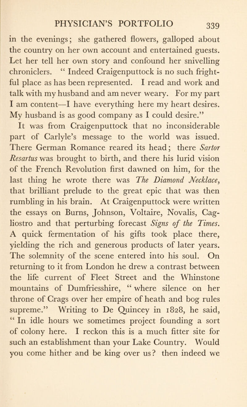 in the evenings; she gathered flowers, galloped about the country on her own account and entertained guests. Let her tell her own story and confound her snivelling chroniclers. £C Indeed Craigenputtock is no such fright¬ ful place as has been represented. I read and work and talk with my husband and am never weary. For my part I am content—I have everything here my heart desires. My husband is as good company as I could desire.” It was from Craigenputtock that no inconsiderable part of Carlyle’s message to the world was issued. There German Romance reared its head; there Sartor Resartus was brought to birth, and there his lurid vision of the French Revolution first dawned on him, for the last thing he wrote there was The Diamond Necklace, that brilliant prelude to the great epic that was then rumbling in his brain. At Craigenputtock were written the essays on Burns, Johnson, Voltaire, Novalis, Cag- liostro and that perturbing forecast Signs of the Times. A quick fermentation of his gifts took place there, yielding the rich and generous products of later years. The solemnity of the scene entered into his soul. On returning to it from London he drew a contrast between the life current of Fleet Street and the Whinstone mountains of Dumfriesshire, “ where silence on her throne of Crags over her empire of heath and bog rules supreme.” Writing to De Quincey in 1828, he said, cc In idle hours we sometimes project founding a sort of colony here. I reckon this is a much fitter site for such an establishment than your Lake Country. Would you come hither and be king over us? then indeed we