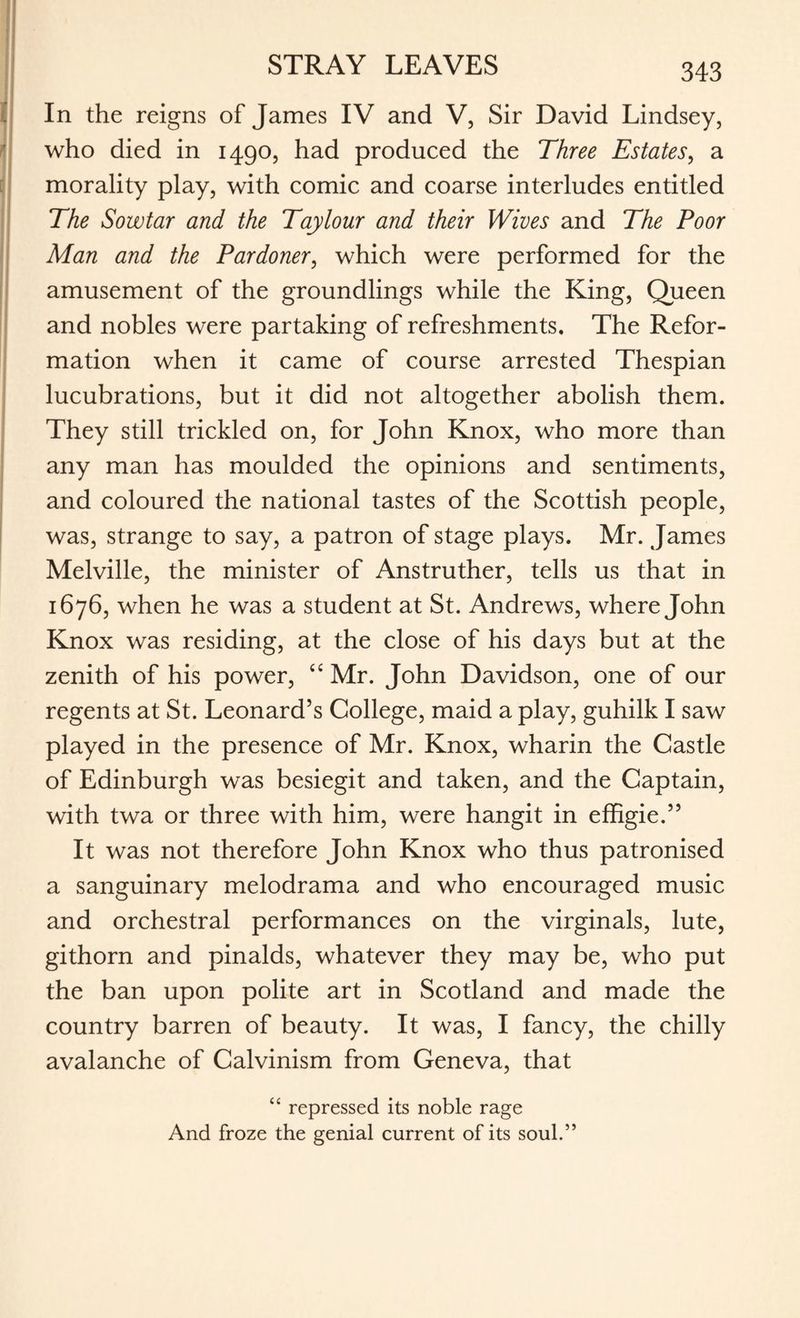 STRAY LEAVES In the reigns of James IV and V, Sir David Lindsey, who died in 1490, had produced the Three Estates, a morality play, with comic and coarse interludes entitled The Sow tar and the Tay lour and their Wives and The Poor Man and the Pardoner, which were performed for the amusement of the groundlings while the King, Queen and nobles were partaking of refreshments. The Refor¬ mation when it came of course arrested Thespian lucubrations, but it did not altogether abolish them. They still trickled on, for John Knox, who more than any man has moulded the opinions and sentiments, and coloured the national tastes of the Scottish people, was, strange to say, a patron of stage plays. Mr. James Melville, the minister of Anstruther, tells us that in 1676, when he was a student at St. Andrews, where John Knox was residing, at the close of his days but at the zenith of his power, “ Mr. John Davidson, one of our regents at St. Leonard’s College, maid a play, guhilk I saw played in the presence of Mr. Knox, wharin the Castle of Edinburgh was besiegit and taken, and the Captain, with twa or three with him, were hangit in effigie.” It was not therefore John Knox who thus patronised a sanguinary melodrama and who encouraged music and orchestral performances on the virginals, lute, githorn and pinalds, whatever they may be, who put the ban upon polite art in Scotland and made the country barren of beauty. It was, I fancy, the chilly avalanche of Calvinism from Geneva, that “ repressed its noble rage And froze the genial current of its soul.”